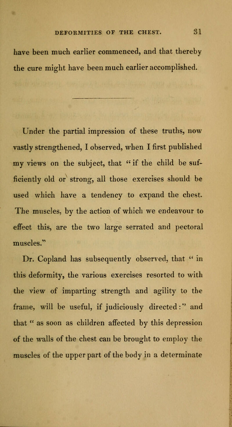 have been much earlier commenced, and that thereby the cure might have been much earlier accomplished. Under the partial impression of these truths, now vastly strengthened, I observed, when I first published my views on the subject, that if the child be suf- ficiently old or strong, all those exercises should be used which have a tendency to expand the chest. The muscles, by the action of which we endeavour to effect this, are the two large serrated and pectoral muscles.1' Dr. Copland has subsequently observed, that  in this deformity, the various exercises resorted to with the view of imparting strength and agility to the frame, will be useful, if judiciously directed:'' and that  as soon as children affected by this depression of the walls of the chest can be brought to employ the muscles of the upper part of the body in a determinate