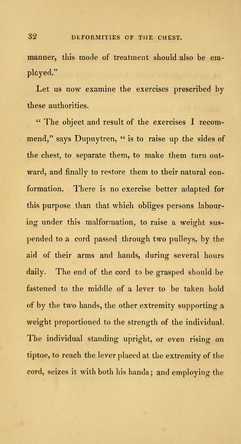 manner, this mode of treatment should also be em- ployed. Let us now examine the exercises prescribed by these authorities.  The object and result of the exercises I recom- mend, says Dupuytren,  is to raise up the sides of the chest, to separate them, to make them turn out- ward, and finally to restore them to their natural con- formation. There is no exercise better adapted for this purpose than that which obliges persons labour- ing under this malformation, to raise a weight sus- pended to a cord passed through two pulleys, by the aid of their arms and hands, during several hours daily. The end of the cord to be grasped should be fastened to the middle of a lever to be taken hold of by the two hands, the other extremity supporting a weight proportioned to the strength of the individual. The individual standing upright, or even rising on tiptoe, to reach the lever placed at the extremity of the cord, seizes it with both his hands; and employing the