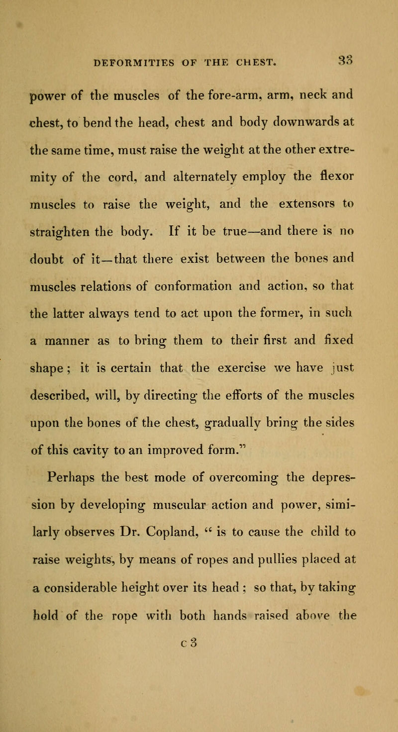 power of the muscles of the fore-arm, arm, neck and chest, to bend the head, chest and body downwards at the same time, must raise the weight at the other extre- mity of the cord, and alternately employ the flexor muscles to raise the weight, and the extensors to straighten the body. If it be true—and there is no doubt of it—that there exist between the bones and muscles relations of conformation and action, so that the latter always tend to act upon the former, in such a manner as to bring them to their first and fixed shape ; it is certain that the exercise we have just described, will, by directing the efforts of the muscles upon the bones of the chest, gradually bring the sides of this cavity to an improved form. Perhaps the best mode of overcoming the depres- sion by developing muscular action and power, simi- larly observes Dr. Copland,  is to cause the child to raise weights, by means of ropes and pullies placed at a considerable height over its head ; so that, by taking hold of the rope with both hands raised above the c3