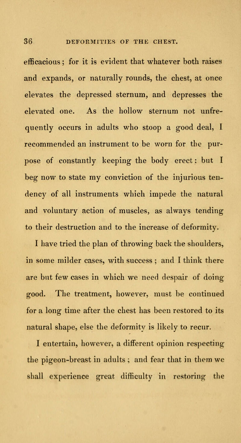 efficacious; for it is evident that whatever both raises and expands, or naturally rounds, the chest, at once elevates the depressed sternum, and depresses the elevated one. As the hollow sternum not unfre- quently occurs in adults who stoop a good deal, I recommended an instrument to be worn for the pur- pose of constantly keeping the body erect: but I beg now to state my conviction of the injurious ten- dency of all instruments which impede the natural and voluntary action of muscles, as always tending to their destruction and to the increase of deformity. I have tried the plan of throwing back the shoulders, in some milder cases, with success ; and I think there are but few cases in which we need despair of doing- good. The treatment, however, must be continued for a long time after the chest has been restored to its natural shape, else the deformity is likely to recur. I entertain, however, a different opinion respecting the pigeon-breast in adults ; and fear that in them we shall experience great difficulty in restoring the