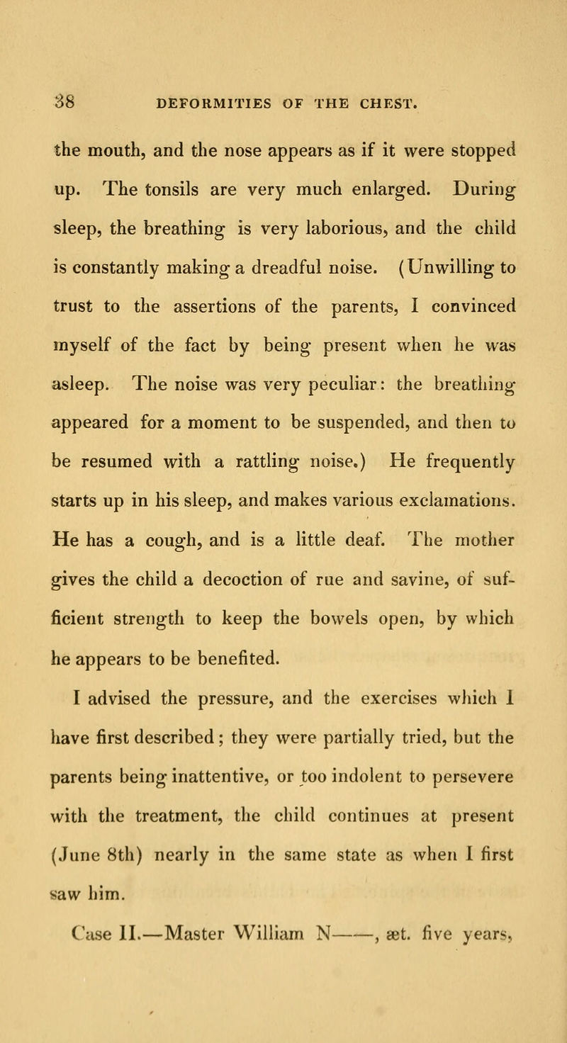 the mouth, and the nose appears as if it were stopped up. The tonsils are very much enlarged. During sleep, the breathing is very laborious, and the child is constantly making a dreadful noise. (Unwilling to trust to the assertions of the parents, I convinced myself of the fact by being present when he was asleep. The noise was very peculiar: the breathing appeared for a moment to be suspended, and then to be resumed with a rattling noise.) He frequently starts up in his sleep, and makes various exclamations. He has a cough, and is a little deaf. The mother gives the child a decoction of rue and savine, of suf- ficient strength to keep the bowels open, by which he appears to be benefited. I advised the pressure, and the exercises which 1 have first described; they were partially tried, but the parents being inattentive, or too indolent to persevere with the treatment, the child continues at present (June 8th) nearly in the same state as when I first saw him. Case II.—Master William N , set. five years,