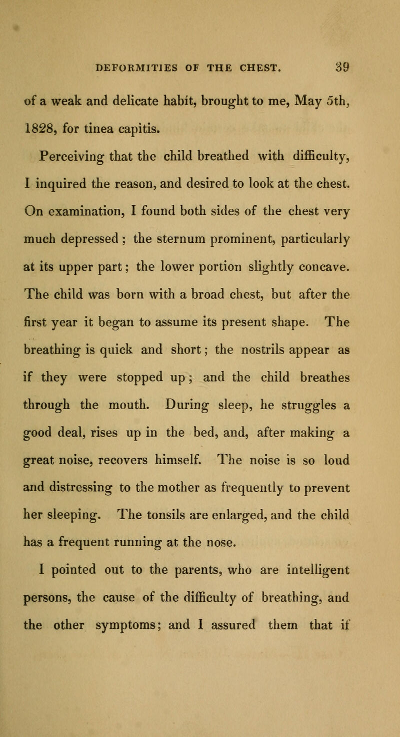 of a weak and delicate habit, brought to me, May 5th, 1828, for tinea capitis. Perceiving that the child breathed with difficulty, I inquired the reason, and desired to look at the chest. On examination, I found both sides of the chest very much depressed ; the sternum prominent, particularly at its upper part; the lower portion slightly concave. The child was born with a broad chest, but after the first year it began to assume its present shape. The breathing is quick and short; the nostrils appear as if they were stopped up; and the child breathes through the mouth. During sleep, he struggles a good deal, rises up in the bed, and, after making a great noise, recovers himself. The noise is so loud and distressing to the mother as frequently to prevent her sleeping. The tonsils are enlarged, and the child has a frequent running at the nose. I pointed out to the parents, who are intelligent persons, the cause of the difficulty of breathing, and the other symptoms; and I assured them that if