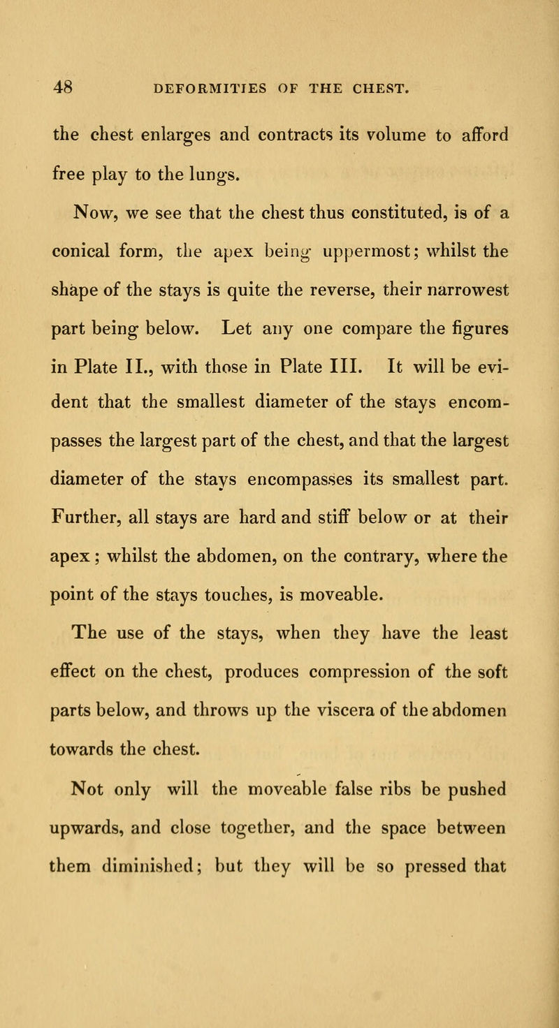 the chest enlarges and contracts its volume to afford free play to the lungs. Now, we see that the chest thus constituted, is of a conical form, the apex being uppermost; whilst the shape of the stays is quite the reverse, their narrowest part being below. Let any one compare the figures in Plate II., with those in Plate III. It will be evi- dent that the smallest diameter of the stays encom- passes the largest part of the chest, and that the largest diameter of the stays encompasses its smallest part. Further, all stays are hard and stiff below or at their apex; whilst the abdomen, on the contrary, where the point of the stays touches, is moveable. The use of the stays, when they have the least effect on the chest, produces compression of the soft parts below, and throws up the viscera of the abdomen towards the chest. Not only will the moveable false ribs be pushed upwards, and close together, and the space between them diminished; but they will be so pressed that