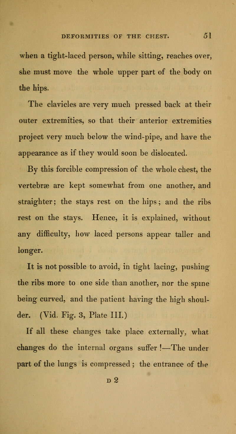 when a tight-laced person, while sitting, reaches over, she must move the whole upper part of the body on the hips. The clavicles are very much pressed back at their outer extremities, so that their anterior extremities project very much below the wind-pipe, and have the appearance as if they would soon be dislocated. By this forcible compression of the whole chest, the vertebrae are kept somewhat from one another, and straighter; the stays rest on the hips; and the ribs rest on the stays. Hence, it is explained, without any difficulty, how laced persons appear taller and longer. It is not possible to avoid, in tight lacing, pushing the ribs more to one side than another, nor the spine being curved, and the patient having the high shoul- der. (Vid. Fig. 3, Plate III.) If all these changes take place externally, what changes do the internal organs suffer !—The under part of the lungs is compressed ; the entrance of the d2