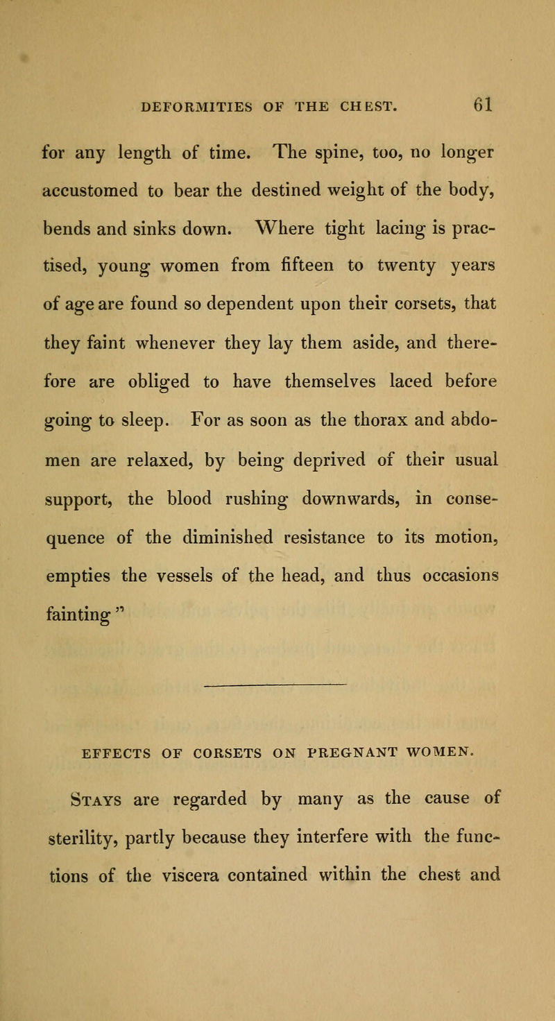 for any length of time. The spine, too, no longer accustomed to bear the destined weight of the body, bends and sinks down. Where tight lacing is prac- tised, young women from fifteen to twenty years of age are found so dependent upon their corsets, that they faint whenever they lay them aside, and there- fore are obliged to have themselves laced before going to sleep. For as soon as the thorax and abdo- men are relaxed, by being deprived of their usual support, the blood rushing downwards, in conse- quence of the diminished resistance to its motion, empties the vessels of the head, and thus occasions fainting  EFFECTS OF CORSETS ON PREGNANT WOMEN. Stays are regarded by many as the cause of sterility, partly because they interfere with the func- tions of the viscera contained within the chest and