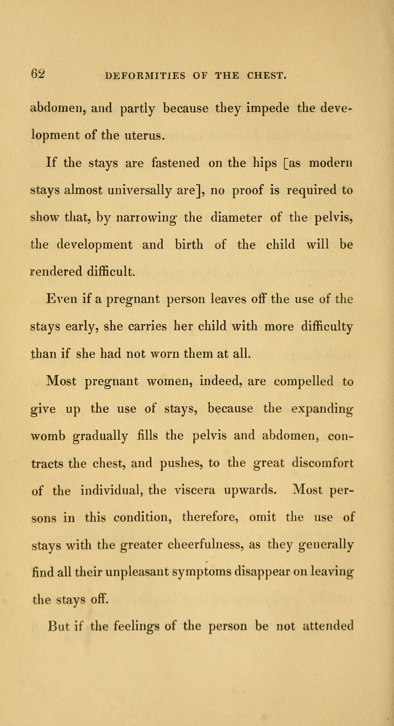 abdomen, and partly because they impede the deve- lopment of the uterus. If the stays are fastened on the hips [as modern stays almost universally are], no proof is required to show that, by narrowing the diameter of the pelvis, the development and birth of the child will be rendered difficult. Even if a pregnant person leaves off the use of the stays early, she carries her child with more difficulty than if she had not worn them at all. Most pregnant women, indeed, are compelled to give up the use of stays, because the expanding womb gradually fills the pelvis and abdomen, con- tracts the chest, and pushes, to the great discomfort of the individual, the viscera upwards. Most per- sons in this condition, therefore, omit the use of stays with the greater cheerfulness, as they generally find all their unpleasant symptoms disappear on leaving the stays off. But if the feelings of the person be not attended