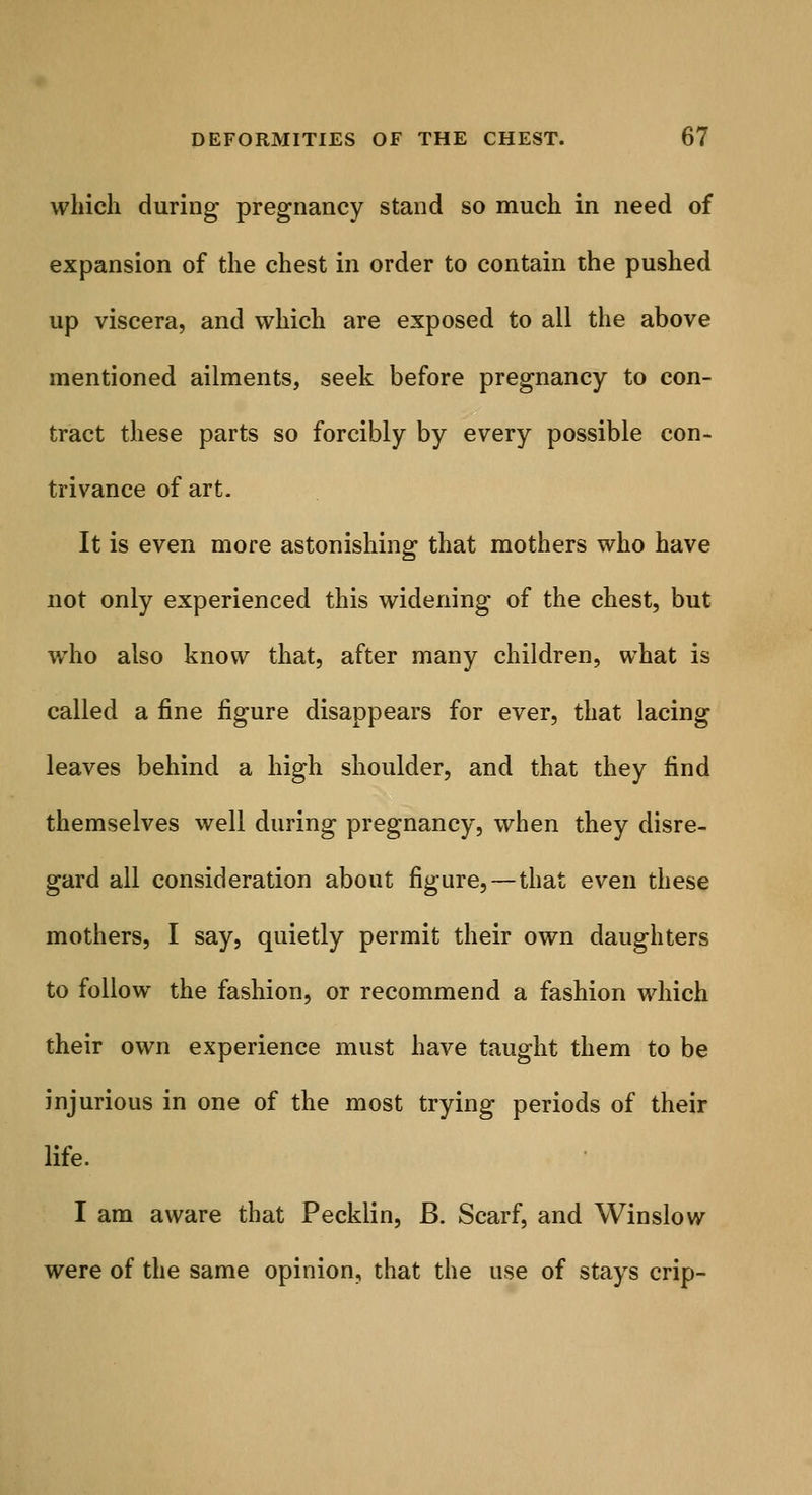 which during pregnancy stand so much in need of expansion of the chest in order to contain the pushed up viscera, and which are exposed to all the above mentioned ailments, seek before pregnancy to con- tract these parts so forcibly by every possible con- trivance of art- It is even more astonishing that mothers who have not only experienced this widening of the chest, but who also know that, after many children, what is called a fine figure disappears for ever, that lacing leaves behind a high shoulder, and that they find themselves well during pregnancy, when they disre- gard all consideration about figure,—that even these mothers, I say, quietly permit their own daughters to follow the fashion, or recommend a fashion which their own experience must have taught them to be injurious in one of the most trying periods of their life. I am aware that Pecklin, B. Scarf, and Winslow were of the same opinion, that the use of stays crip-