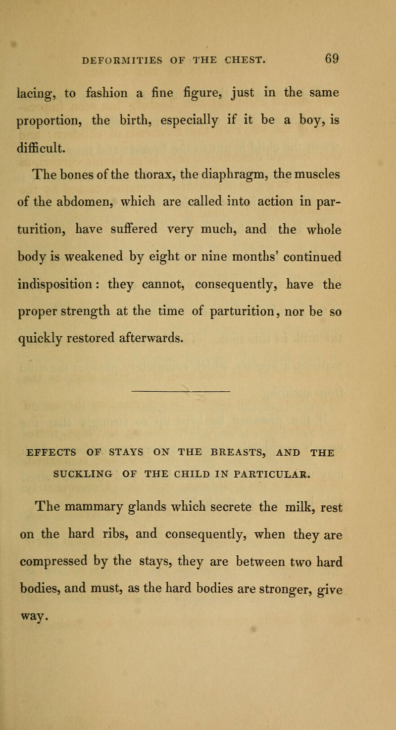 lacing, to fashion a fine figure, just in the same proportion, the birth, especially if it be a boy, is difficult. The bones of the thorax, the diaphragm, the muscles of the abdomen, which are called into action in par- turition, have suffered very much, and the whole body is weakened by eight or nine months' continued indisposition: they cannot, consequently, have the proper strength at the time of parturition, nor be so quickly restored afterwards. EFFECTS OF STAYS ON THE BREASTS, AND THE SUCKLING OF THE CHILD IN PARTICULAR. The mammary glands which secrete the milk, rest on the hard ribs, and consequently, when they are compressed by the stays, they are between two hard bodies, and must, as the hard bodies are stronger, give way.