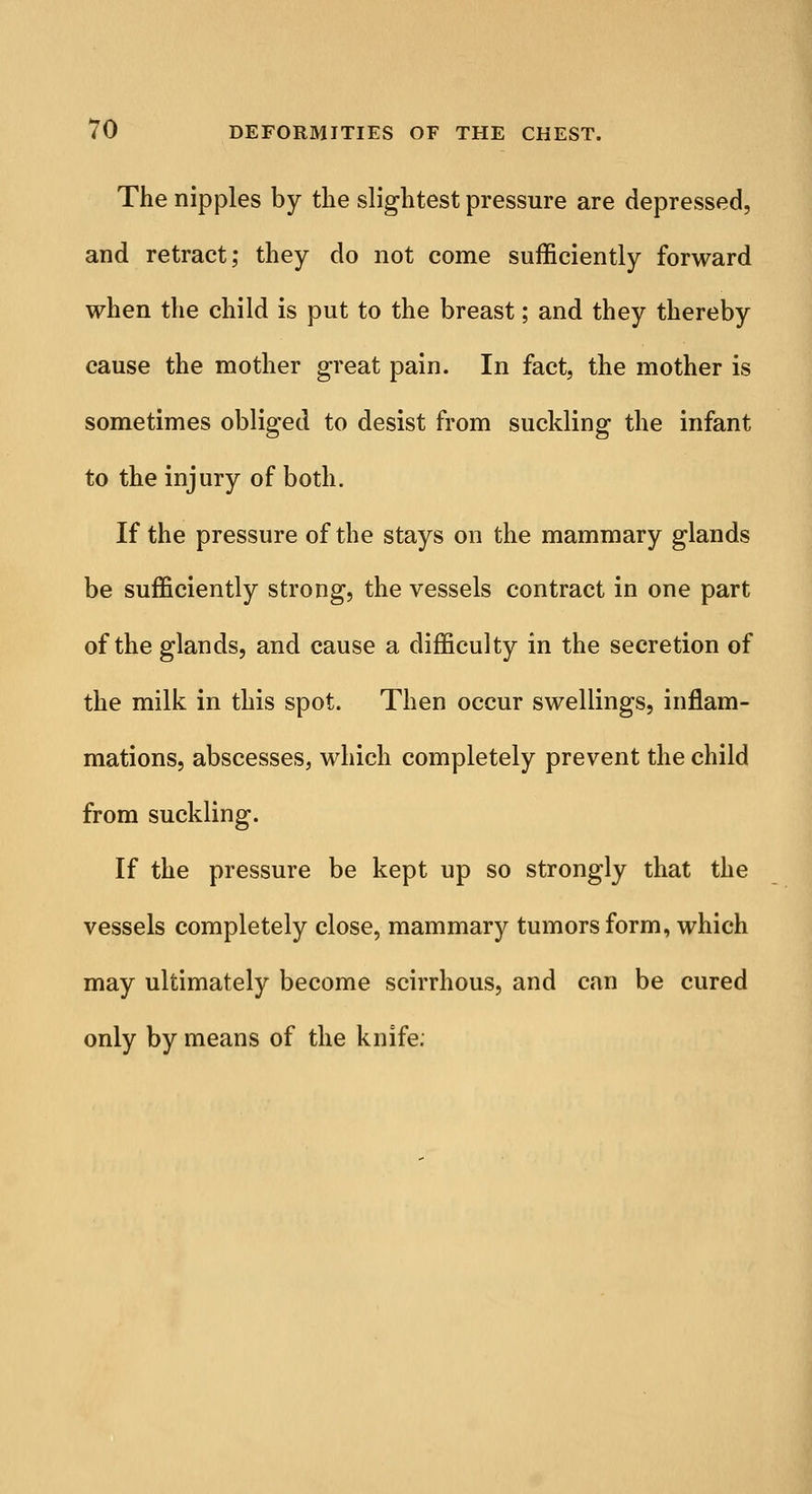 The nipples by the slightest pressure are depressed, and retract; they do not come sufficiently forward when the child is put to the breast; and they thereby cause the mother great pain. In fact, the mother is sometimes obliged to desist from suckling the infant to the injury of both. If the pressure of the stays on the mammary glands be sufficiently strong, the vessels contract in one part of the glands, and cause a difficulty in the secretion of the milk in this spot. Then occur swellings, inflam- mations, abscesses, which completely prevent the child from suckling. If the pressure be kept up so strongly that the vessels completely close, mammary tumors form, which may ultimately become scirrhous, and can be cured only by means of the knife.