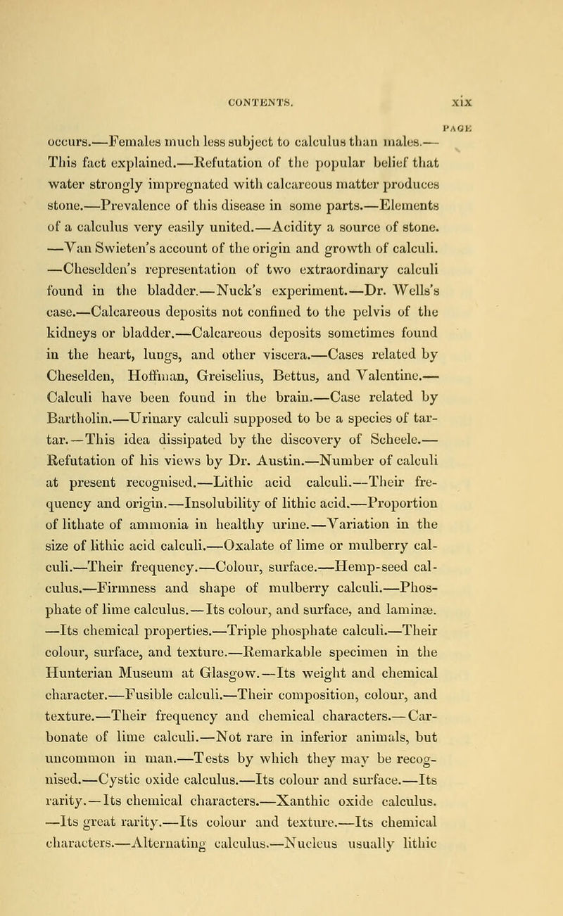 PAGE occurs.—Females much less subject to calculus than males.— This fact explained.—Refutation of the popular belief that water strongly impregnated with calcareous matter produces stone.—Prevalence of this disease in some parts.—Elements of a calculus very easily united.—Acidity a source of stone. —Van Swieten's account of the origin and growth of calculi. —Cheselden's representation of two extraordinary calculi found in the bladder.—Nuck's experiment.—Dr. Wells's case.—Calcareous deposits not confined to the pelvis of the kidneys or bladder.—Calcareous deposits sometimes found in the heart, lungs, and other viscera.—Cases related by Cheselden, Hoffman, Greiselius, Bettus, and Valentine.— Calculi have been found in the brain.—Case related by Bartholin.—Urinary calculi supposed to be a species of tar- tar.—This idea dissipated by the discovery of Scheele.— Refutation of his views by Dr. Austin.—Number of calculi at present recognised.—Lithic acid calculi.—Their fre- quency and origin.—Insolubility of lithic acid.—Proportion of lithate of ammonia in healthy urine.—Variation in the size of lithic acid calculi.—Oxalate of lime or mulberry cal- culi.—Their frequency.—Colour, surface.—Hemp-seed cal- culus.—Firmness and shape of mulberry calculi.—Phos- phate of lime calculus.—Its colour, and surface, and laminae. —Its chemical properties.—Triple phosphate calculi.—Their colour, surface, and texture.—Remarkable specimen in the Hunteriau Museum at Glasgow.—Its weight and chemical character.—Fusible calculi.—Their composition, colour, and texture.—Their frequency and chemical characters.— Car- bonate of lime calculi.—Not rare in inferior animals, but uncommon in man.—Tests by which they may be recog- nised.—Cystic oxide calculus.—Its colour and surface.—Its rarity. —Its chemical characters.—Xanthic oxide calculus. —Its great rarity.—Its colour and texture.—Its chemical characters.—Alternating calculus.—Nucleus usually lithic