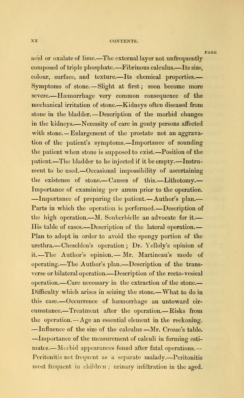 ] acid or oxalate of lime.—The external layer not unfrequently composed of triple phosphate.—Fibrinous calculus.—Its size, colour, surface, and' texture.—Its chemical properties.— Symptoms of stone.—Slight at first; soon become more severe.—Haemorrhage very common consequence of the mechanical irritation of stone.—Kidneys often diseased from stone in the bladder.—Description of the morbid changes in the kidneys.—Necessity of care in gouty persons affected with stone. — Enlargement of the prostate not an aggrava- tion of the patient's symptoms.—Importance of sounding the patient when stone is supposed to exist.—Position of the patient.—The bladder to be injected if it be empty.—Instru- ment to be used.—Occasional impossibility of ascertaining the existence of stone.—Causes of this.—Lithotomy.— Importance of examining per anum prior to the operation. —Importance of preparing the patient.—Author's plan.— Parts in which the operation is performed.—Description of the high operation.—M. Souberbielle an advocate for it.— His table of cases.—Description of the lateral operation.— Plan to adopt in order to avoid the spongy portion of the urethra.—Cheselden's operation ; Dr. Yelloly's opinion of it.—The Author's opinion.— Mr. Martineau's mode of operating.—The Author's plan.—Description of the trans- verse or bilateral operation.—Description of the recto-vesical operation.—Care necessary in the extraction of the stone.— Difficulty which arises in seizing the stone.—What to do in this case.—Occurrence of haemorrhage an untoward cir- cumstance.—Treatment after the operation.—Risks from the operation. — Age an essential element in the reckoning. —Influence of the size of the calculus —Mr. Crosse's table. —Importance of the measurement of calculi in forming esti- mates.—Morbid appearances found after fatal operations.— Peritonitis not frequent as a separate malady.—Peritonitis most frequent in children ; urinary infiltration in the aged.