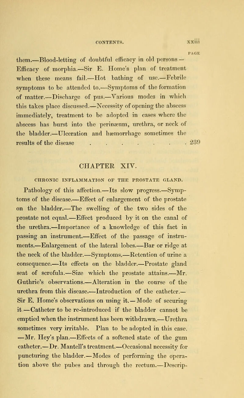 PAGE them.—Blood-letting of doubtful efficacy in old persons — Efficacy of morphia.—Sir E. Home's plan of treatment when these means fail.—Hot bathing of use.—Febrile symptoms to be attended to.—Symptoms of the formation of matter.—Discharge of pus.—Various modes in which this takes place discussed.—Necessity of opening the abscess immediately, treatment to be adopted in cases where the abscess has burst into the perinseum, urethra, or neck of the bladder.—Ulceration and haemorrhage sometimes the results of the disease ....... 239 CHAPTER XIV. CHRONIC INFLAMMATION OF THE PROSTATE GLAND. Pathology of this affection.—Its slow progress.—Symp- toms of the disease.—Effect of enlargement of the prostate on the bladder.—The swelling of the two sides of the prostate not equal.—Effect produced by it on the canal of the urethra.—Importance of a knowledge of this fact in passing an instrument.—Effect of the passage of instru- ments.—Enlargement of the lateral lobes.—Bar or ridge at the neck of the bladder.—Symptoms.—Retention of urine a consequence.—Its effects on the bladder.—Prostate gland seat of scrofula.—Size which the prostate attains.—Mr. Guthrie's observations.—Alteration in the course of the urethra from this disease.—Introduction of the catheter.— Sir E. Home's observations on using it. —Mode of securing it,—Catheter to be re-introduced if the bladder cannot be emptied when the instrument has been withdrawn.—Urethra sometimes very irritable. Plan to be adopted in this case. —Mr. Hey's plan.—Effects of a softened state of the gum catheter.—Dr. Mantell's treatment.—Occasional necessity for puncturing the bladder.—Modes of performing the opera- tion above the pubes and through the rectum.—Descrip-