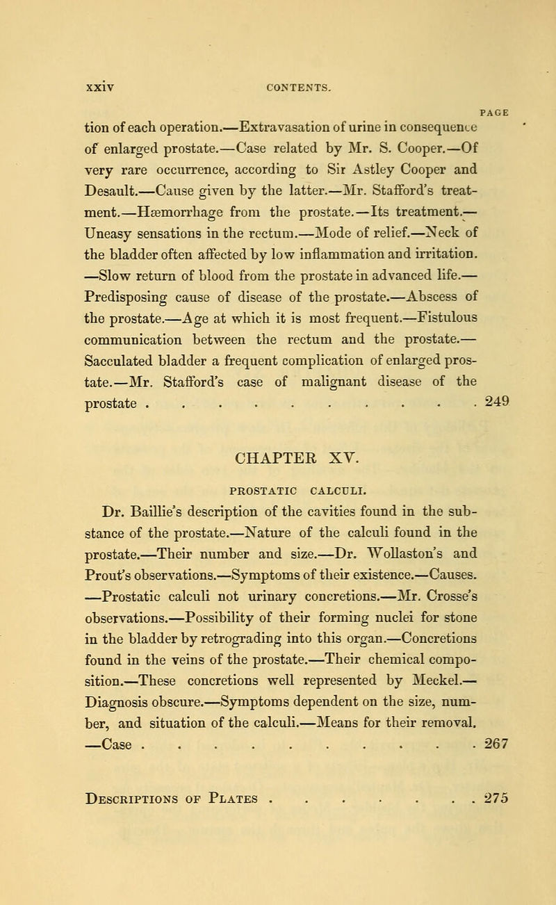 PAGE tion of each operation.—Extravasation of urine in consequence of enlarged prostate.—Case related by Mr. S. Cooper.—Of very rare occurrence, according to Sir Astley Cooper and Desault.—Cause given by the latter.—Mr. Stafford's treat- ment.—Hasmorrhage from the prostate.—Its treatment.— Uneasy sensations in the rectum.—Mode of relief.—Neck of the bladder often affected by low inflammation and irritation. —Slow return of blood from the prostate in advanced life.— Predisposing cause of disease of the prostate.—Abscess of the prostate.—Age at which it is most frequent.—Fistulous communication between the rectum and the prostate.— Sacculated bladder a frequent complication of enlarged pros- tate.—Mr. Stafford's case of malignant disease of the prostate 249 CHAPTER XV. PROSTATIC CALCULI. Dr. Baillie's description of the cavities found in the sub- stance of the prostate.—Nature of the calculi found in the prostate.—Their number and size.—Dr. Wollaston's and Prout's observations.—Symptoms of their existence.—Causes. —Prostatic calculi not urinary concretions.—Mr. Crosse's observations.—Possibility of their forming nuclei for stone in the bladder by retrograding into this organ.—Concretions found in the veins of the prostate.—Their chemical compo- sition.—These concretions well represented by Meckel.— Diagnosis obscure.—Symptoms dependent on the size, num- ber, and situation of the calculi.—Means for their removal. —Case 267 Descriptions of Plates ....... 275