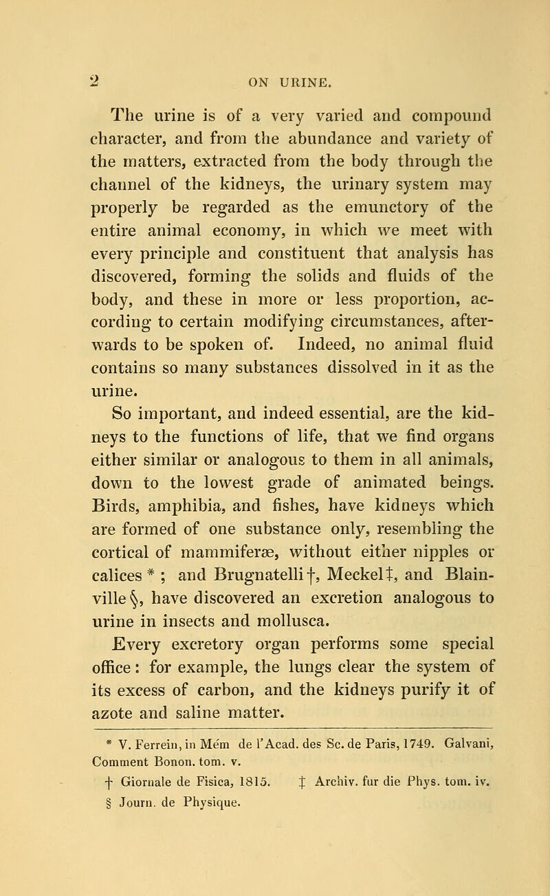 The urine is of a very varied and compound character, and from the abundance and variety of the matters, extracted from the body through the channel of the kidneys, the urinary system may properly be regarded as the emunctory of the entire animal economy, in which we meet with every principle and constituent that analysis has discovered, forming the solids and fluids of the body, and these in more or less proportion, ac- cording to certain modifying circumstances, after- wards to be spoken of. Indeed, no animal fluid contains so many substances dissolved in it as the urine. So important, and indeed essential, are the kid- neys to the functions of life, that we find organs either similar or analogous to them in all animals, down to the lowest grade of animated beings. Birds, amphibia, and fishes, have kidneys which are formed of one substance only, resembling the cortical of mammiferae, without either nipples or calices # ; and Brugnatelli f, MeckeU, and Blain- ville§, have discovered an excretion analogous to urine in insects and mollusca. Every excretory organ performs some special office: for example, the lungs clear the system of its excess of carbon, and the kidneys purify it of azote and saline matter. * V. Ferrein, in Mem de l'Acad. des Sc. de Paris, 1749. Galvani, Comment Bonon. torn. v. -f- Giornale de Fisica, 1815. % Archiv. fur die Phys. torn. iv. § Journ. de Physique.