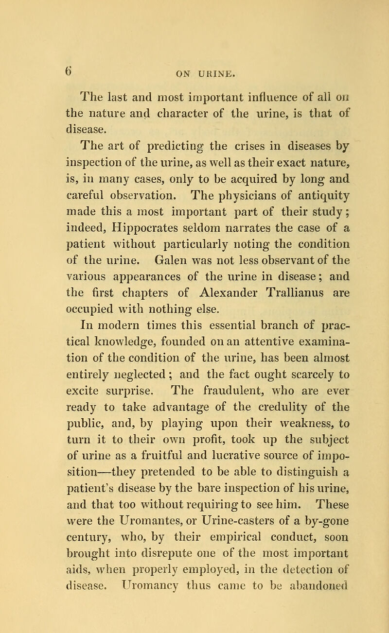 The last and most important influence of all on the nature and character of the urine, is that of disease. The art of predicting the crises in diseases by inspection of the urine, as well as their exact nature, is, in many cases, only to be acquired by long and careful observation. The physicians of antiquity made this a most important part of their study; indeed, Hippocrates seldom narrates the case of a patient without particularly noting the condition of the urine. Galen was not less observant of the various appearances of the urine in disease; and the first chapters of Alexander Trallianus are occupied with nothing else. In modern times this essential branch of prac- tical knowledge, founded on an attentive examina- tion of the condition of the urine, has been almost entirely neglected; and the fact ought scarcely to excite surprise. The fraudulent, who are ever ready to take advantage of the credulity of the public, and, by playing upon their weakness, to turn it to their own profit, took up the subject of urine as a fruitful and lucrative source of impo- sition—they pretended to be able to distinguish a patient's disease by the bare inspection of his urine, and that too without requiring to see him. These were the Uromantes, or Urine-casters of a by-gone century, who, by their empirical conduct, soon brought into disrepute one of the most important aids, when properly employed, in the detection of disease. Uromancy thus came to be abandoned