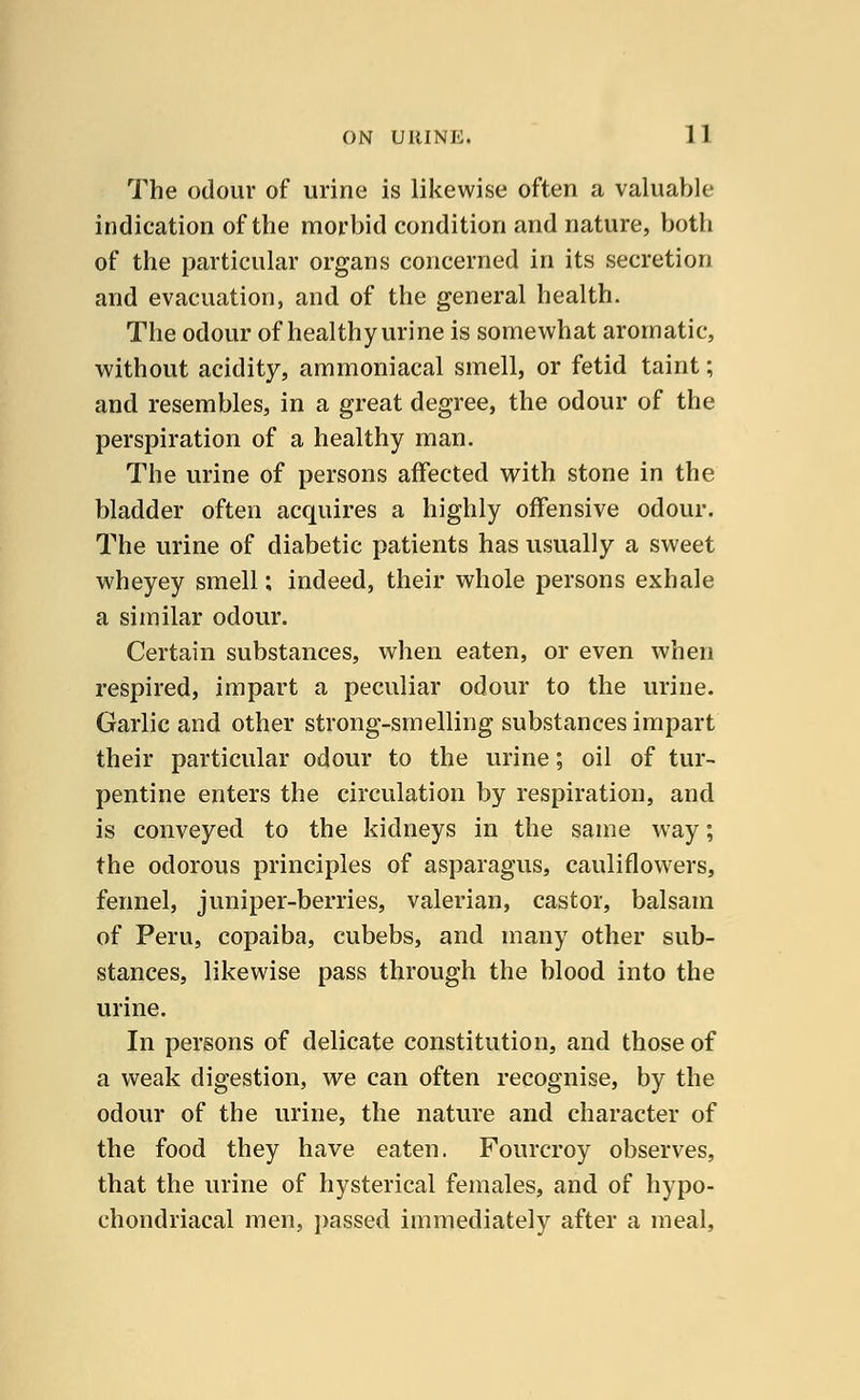 The odour of urine is likewise often a valuable indication of the morbid condition and nature, both of the particular organs concerned in its secretion and evacuation, and of the general health. The odour of healthy urine is somewhat aromatic, without acidity, ammoniacal smell, or fetid taint; and resembles, in a great degree, the odour of the perspiration of a healthy man. The urine of persons affected with stone in the bladder often acquires a highly offensive odour. The urine of diabetic patients has usually a sweet wheyey smell; indeed, their whole persons exhale a similar odour. Certain substances, when eaten, or even when respired, impart a peculiar odour to the urine. Garlic and other strong-smelling substances impart their particular odour to the urine; oil of tur- pentine enters the circulation by respiration, and is conveyed to the kidneys in the same way; the odorous principles of asparagus, cauliflowers, fennel, juniper-berries, valerian, castor, balsam of Peru, copaiba, cubebs, and many other sub- stances, likewise pass through the blood into the urine. In persons of delicate constitution, and those of a weak digestion, we can often recognise, by the odour of the urine, the nature and character of the food they have eaten. Fourcroy observes, that the urine of hysterical females, and of hypo- chondriacal men, passed immediately after a meal,