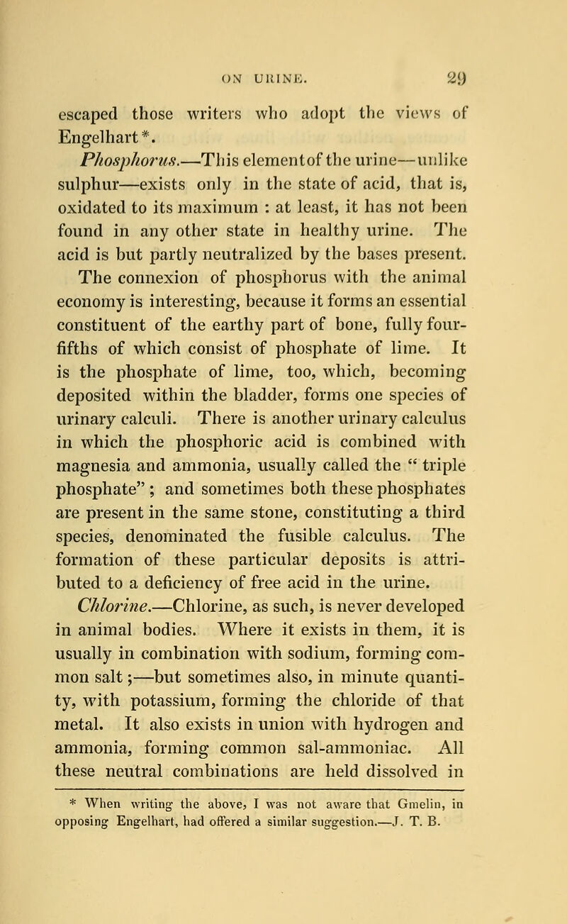 escaped those writers who adopt the views of Engelhart*. Phosphorus.—Tliis elementof the urine—unlike sulphur—exists only in the state of acid, that is, oxidated to its maximum : at least, it has not been found in any other state in healthy urine. The acid is but partly neutralized by the bases present. The connexion of phosphorus with the animal economy is interesting, because it forms an essential constituent of the earthy part of bone, fully four- fifths of which consist of phosphate of lime. It is the phosphate of lime, too, which, becoming deposited within the bladder, forms one species of urinary calculi. There is another urinary calculus in which the phosphoric acid is combined with magnesia and ammonia, usually called the  triple phosphate ; and sometimes both these phosphates are present in the same stone, constituting a third species, denominated the fusible calculus. The formation of these particular deposits is attri- buted to a deficiency of free acid in the urine. Chlorine.—Chlorine, as such, is never developed in animal bodies. Where it exists in them, it is usually in combination with sodium, forming com- mon salt;—but sometimes also, in minute quanti- ty, with potassium, forming the chloride of that metal. It also exists in union with hydrogen and ammonia, forming common sal-ammoniac. All these neutral combinations are held dissolved in * When writing the above, I was not aware that Gmelin, in opposing Engelhart, had offered a similar suggestion.—J. T. B.