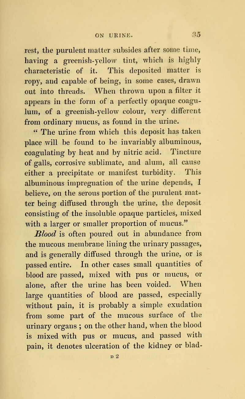 rest, the purulent matter subsides after some time, having a greenish-yellow tint, which is highly characteristic of it. This deposited matter is ropy, and capable of being, in some cases, drawn out into threads. When thrown upon a filter it appears in the form of a perfectly opaque coagu- lum, of a greenish-yellow colour, very different from ordinary mucus, as found in the urine.  The urine from which this deposit has taken place will be found to be invariably albuminous, coagulating by heat and by nitric acid. Tincture of galls, corrosive sublimate, and alum, all cause either a precipitate or manifest turbidity. This albuminous impregnation of the urine depends, I believe, on the serous portion of the purulent mat- ter being diffused through the urine, the deposit consisting of the insoluble opaque particles, mixed with a larger or smaller proportion of mucus. Blood is often poured out in abundance from the mucous membrane lining the urinary passages, and is generally diffused through the urine, or is passed entire. In other cases small quantities of blood are passed, mixed with pus or mucus, or alone, after the urine has been voided. When large quantities of blood are passed, especially without pain, it is probably a simple exudation from some part of the mucous surface of the urinary organs ; on the other hand, when the blood is mixed with pus or mucus, and passed with pain, it denotes ulceration of the kidney or blad- D 2