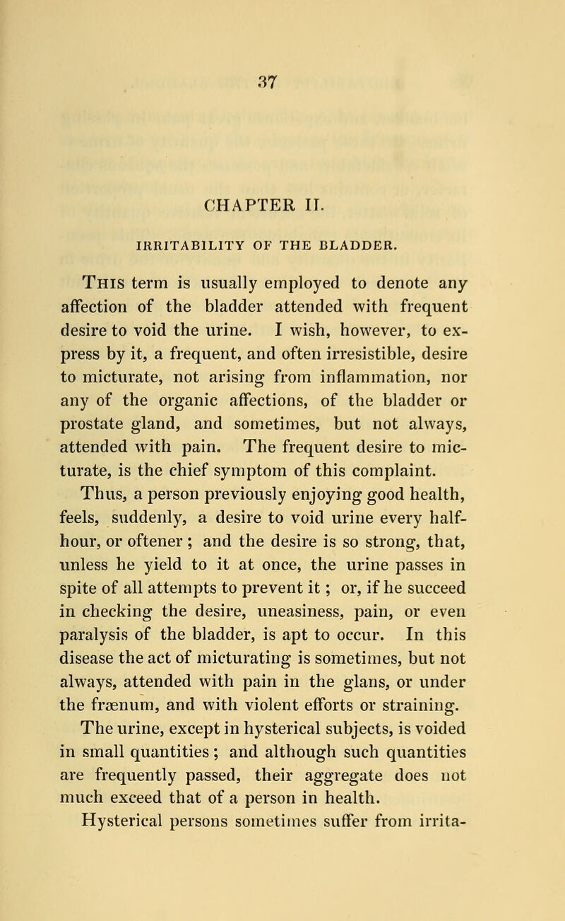 CHAPTER IT. IRRITABILITY OF THE BLADDER. This term is usually employed to denote any affection of the bladder attended with frequent desire to void the urine. I wish, however, to ex- press by it, a frequent, and often irresistible, desire to micturate, not arising from inflammation, nor any of the organic affections, of the bladder or prostate gland, and sometimes, but not always, attended with pain. The frequent desire to mic- turate, is the chief symptom of this complaint. Thus, a person previously enjoying good health, feels, suddenly, a desire to void urine every half- hour, or oftener; and the desire is so strong, that, unless he yield to it at once, the urine passes in spite of all attempts to prevent it; or, if he succeed in checking the desire, uneasiness, pain, or even paralysis of the bladder, is apt to occur. In this disease the act of micturating is sometimes, but not always, attended with pain in the glans, or under the fraenum, and with violent efforts or straining. The urine, except in hysterical subjects, is voided in small quantities ; and although such quantities are frequently passed, their aggregate does not much exceed that of a person in health. Hysterical persons sometimes suffer from irrita-