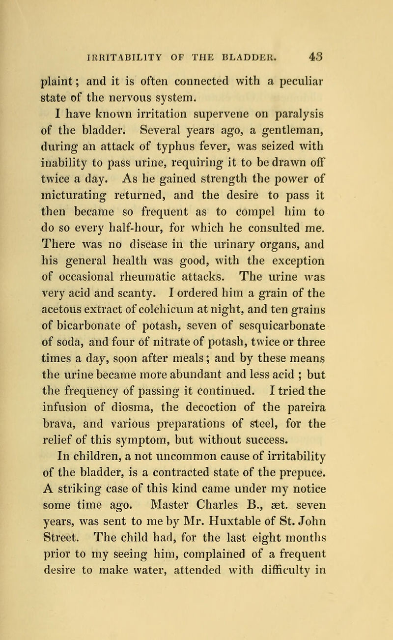 plaint; and it is often connected with a peculiar state of the nervous system. I have known irritation supervene on paralysis of the bladder. Several years ago, a gentleman, during an attack of typhus fever, was seized with inability to pass urine, requiring it to be drawn off twice a day. As he gained strength the power of micturating returned, and the desire to pass it then became so frequent as to compel him to do so every half-hour, for which he consulted me. There was no disease in the urinary organs, and his general health was good, with the exception of occasional rheumatic attacks. The urine was very acid and scanty. I ordered him a grain of the acetous extract of colchicum at night, and ten grains of bicarbonate of potash, seven of sesquicarbonate of soda, and four of nitrate of potash, twice or three times a day, soon after meals; and by these means the urine became more abundant and less acid ; but the frequency of passing it continued. I tried the infusion of diosma, the decoction of the pareira brava, and various preparations of steel, for the relief of this symptom, but without success. In children, a not uncommon cause of irritability of the bladder, is a contracted state of the prepuce. A striking case of this kind came under my notice some time ago. Master Charles B., set. seven years, was sent to me by Mr. Huxtable of St. John Street. The child had, for the last eight months prior to my seeing him, complained of a frequent desire to make water, attended with difficulty in