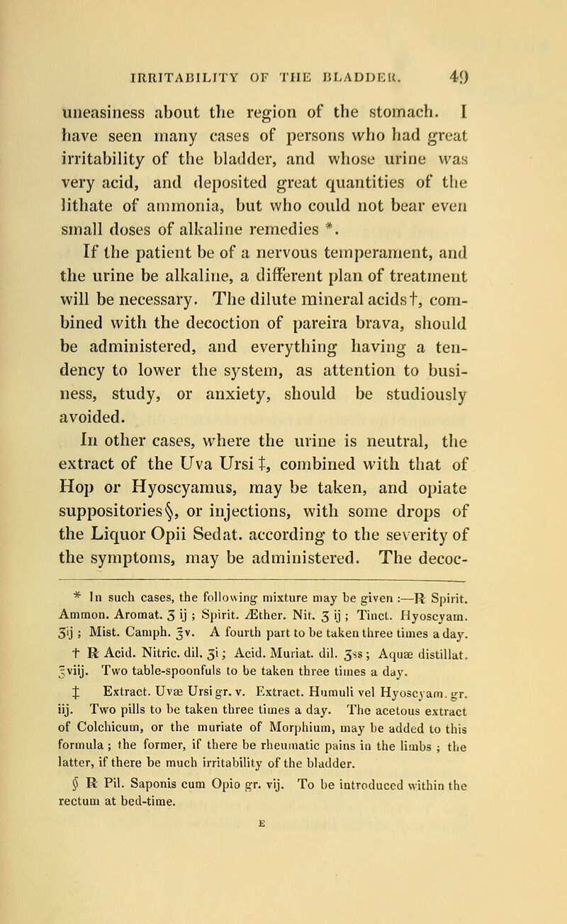 uneasiness about the region of the stomach. I have seen many cases of persons who had great irritability of the bladder, and whose urine was very acid, and deposited great quantities of the lithate of ammonia, but who could not bear even small doses of alkaline remedies *. If the patient be of a nervous temperament, and the urine be alkaline, a different plan of treatment will be necessary. The dilute mineral acidst, com- bined with the decoction of pareira brava, should be administered, and everything having a ten- dency to lower the system, as attention to busi- ness, study, or anxiety, should be studiously avoided. In other cases, where the urine is neutral, the extract of the Uva Ursi t, combined with that of Hop or Hyoscyamus, may be taken, and opiate suppositories §, or injections, with some drops of the Liquor Opii Sedat. according to the severity of the symptoms, may be administered. The decoc- * In such cases, the following mixture may be given :—R Spirit. Ammon. Aromat. 3 ij ; Spirit. iEther. Nit. 3 ij ; Tinct. Hyoscyam. 3'ij j Mist. Camph. jv. A fourth part to be taken three times a day. t R Acid. Nitric, dil. 3i; Acid. Muriat. dil. 3ss ; Aquse distillat. 5viij. Two table-spoonfuls to be taken three times a day. % Extract. Uvse Ursi gr. v. Extract. Humuli vel Hyoscyam. gr. iij. Two pills to be taken three times a day. The acetous extract of Colchicum, or the muriate of Morphium, may be added to this formula; the former, if there be rheumatic pains in the limbs ; the latter, if there be much irritability of the bladder. § R Pil. Saponis cum Opio gr. vij. To be introduced within the rectum at bed-time.