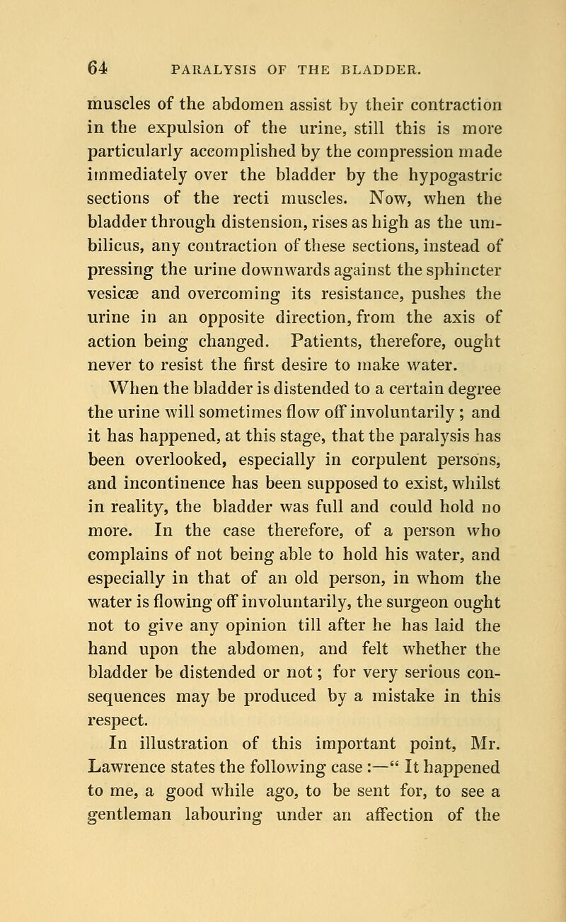 muscles of the abdomen assist by their contraction in the expulsion of the urine, still this is more particularly accomplished by the compression made immediately over the bladder by the hypogastric sections of the recti muscles. Now, when the bladder through distension, rises as high as the um- bilicus, any contraction of these sections, instead of pressing the urine downwards against the sphincter vesicae and overcoming its resistance, pushes the urine in an opposite direction, from the axis of action being changed. Patients, therefore, ought never to resist the first desire to make water. When the bladder is distended to a certain degree the urine will sometimes flow off involuntarily ; and it has happened, at this stage, that the paralysis has been overlooked, especially in corpulent persons, and incontinence has been supposed to exist, whilst in reality, the bladder was full and could hold no more. In the case therefore, of a person who complains of not being able to hold his water, and especially in that of an old person, in whom the water is flowing off involuntarily, the surgeon ought not to give any opinion till after he has laid the hand upon the abdomen, and felt whether the bladder be distended or not; for very serious con- sequences may be produced by a mistake in this respect. In illustration of this important point, Mr. Lawrence states the following case :— It happened to me, a good while ago, to be sent for, to see a gentleman labouring under an affection of the