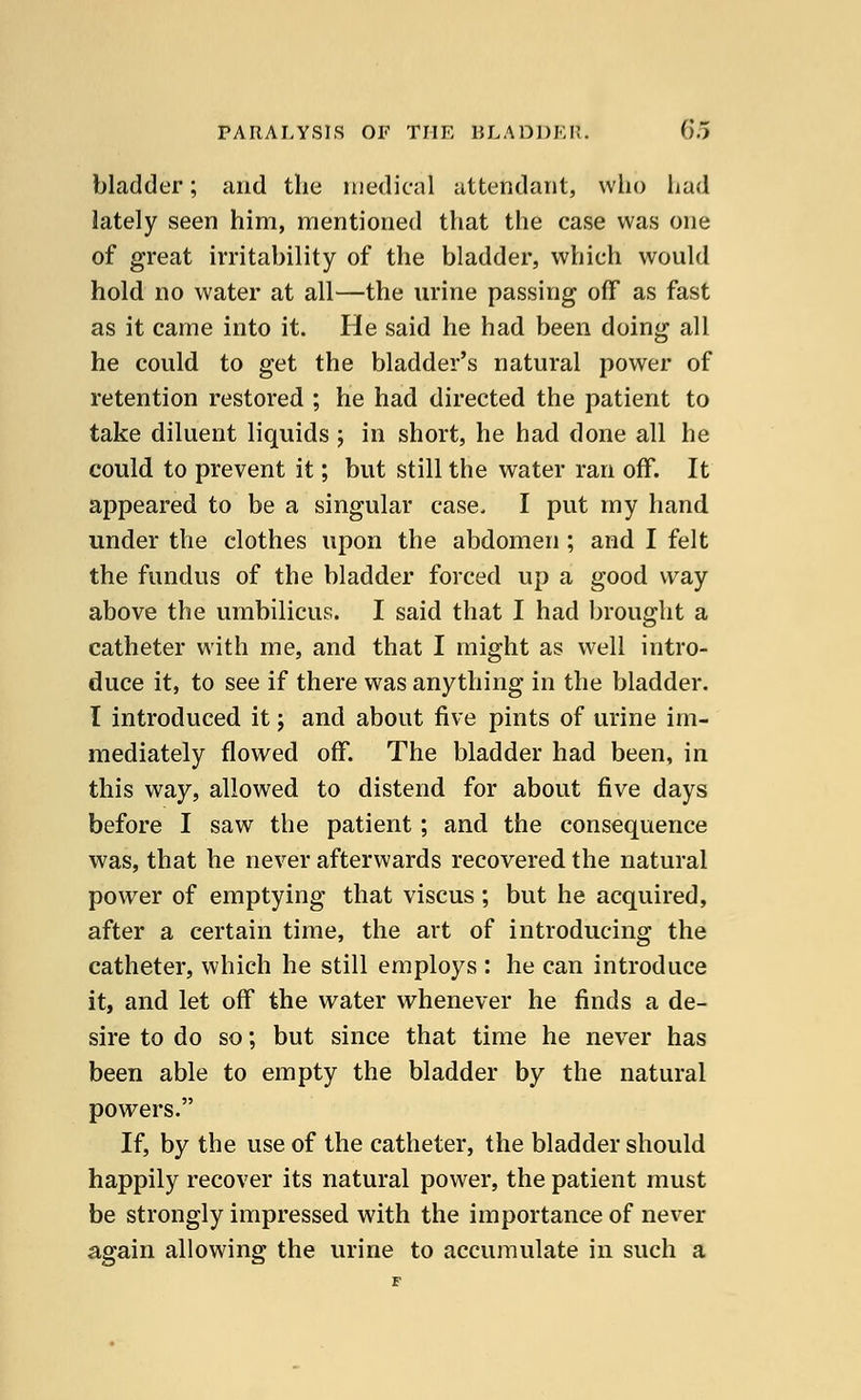 bladder; and the medical attendant, who had lately seen him, mentioned that the case was one of great irritability of the bladder, which would hold no water at all—the urine passing off as fast as it came into it. He said he had been doing all he could to get the bladder's natural power of retention restored ; he had directed the patient to take diluent liquids ; in short, he had done all he could to prevent it; but still the water ran off. It appeared to be a singular case, I put my hand under the clothes upon the abdomen ; and I felt the fundus of the bladder forced up a good way above the umbilicus. I said that I had brought a catheter with me, and that I might as well intro- duce it, to see if there was anything in the bladder. I introduced it j and about five pints of urine im- mediately flowed off. The bladder had been, in this way, allowed to distend for about five days before I saw the patient ; and the consequence was, that he never afterwards recovered the natural power of emptying that viscus; but he acquired, after a certain time, the art of introducing the catheter, which he still employs : he can introduce it, and let off the water whenever he finds a de- sire to do so; but since that time he never has been able to empty the bladder by the natural powers. If, by the use of the catheter, the bladder should happily recover its natural power, the patient must be strongly impressed with the importance of never again allowing the urine to accumulate in such a