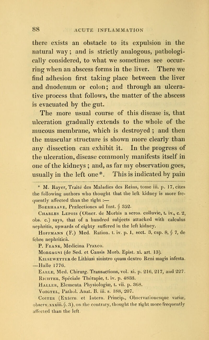 there exists an obstacle to its expulsion in the natural way; and is strictly analogous, pathologi- cally considered, to what we sometimes see occur- ring when an abscess forms in the liver. There we find adhesion first taking place between the liver and duodenum or colon; and through an ulcera- tive process that follows, the matter of the abscess is evacuated by the gut. The more usual course of this disease is, that ulceration gradually extends to the whole of the mucous membrane, which is destroyed ; and then the muscular structure is shown more clearly than any dissection can exhibit it. In the progress of the ulceration, disease commonly manifests itself in one of the kidneys ; and, as far my observation goes, usually in the left one*. This is indicated by pain * M. Rayer, Traite des Maladies des Reins, tome in. p. 17, cites the following authors who thought that the left kidney is more fre- quently affected than the right:— Boerhaave, Prselectiones ad Inst. § 352. Charles Lepois (Obser. de Morbis a seros. colluvie, t. iv., c. 2, obs. c.) says, that of a hundred subjects attacked with calculus nephritis, upwards of eighty suffered in the left kidney. Hoffmann (F.) Med. Ration, t. iv. p. 1, sect. 3, cap. 8, § 1, de febre nephritica. P. Frank, Medicina Praxeo. Morgagni (de Sed. et Causis Morb. Epist. xi. art. 13). Kiesewetter de Lithiasi sinistra quamdextro Reni magis infesta. —Halle 1776. Earle, Med. Chirurg. Transactions, vol. xi. p. 216, 217, and 227. Richter, Speciale Therapie, t. iv. p. 4833. Haller, Elementa Physiologise, t. vii. p. 368. Voigtel, Pathol. Anat. B. iii. s. 188, 207. Coiter (Extern, et Intern. Princip., Observationesque varite, observ.xxxiii. §. 3), on the contrary, thought the right more frequently affected than the left.