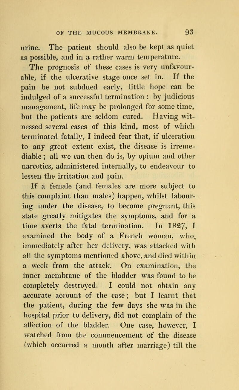 urine. The patient should also be kept as quiet as possible, and in a rather warm temperature. The prognosis of these cases is very unfavour- able, if the ulcerative stage once set in. If the pain be not subdued early, little hope can be indulged of a successful termination : by judicious management, life may be prolonged for some time, but the patients are seldom cured. Having wit- nessed several cases of this kind, most of which terminated fatally, I indeed fear that, if ulceration to any great extent exist, the disease is irreme- diable ; all we can then do is, by opium and other narcotics, administered internally, to endeavour to lessen the irritation and pain. If a female (and females are more subject to this complaint than males) happen, whilst labour- ing under the disease, to become pregnant, this state greatly mitigates the symptoms, and for a time averts the fatal termination. In 1827, I examined the body of a French woman, who, immediately after her delivery, was attacked with all the symptoms mentioned above, and died within a week from the attack. On examination, the inner membrane of the bladder was found to be completely destroyed. I could not obtain any accurate account of the case; but I learnt that the patient, during the few days she was in the hospital prior to delivery, did not complain of the affection of the bladder. One case, however, I watched from the commencement of the disease (which occurred a month after marriage) till the