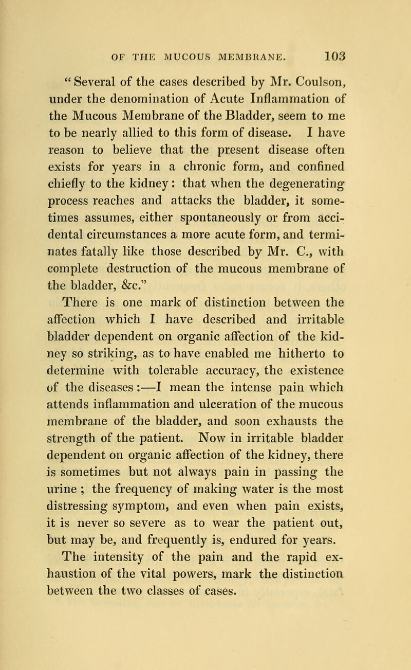  Several of the cases described by Mr. Coulson, under the denomination of Acute Inflammation of the Mucous Membrane of the Bladder, seem to me to be nearly allied to this form of disease. I have reason to believe that the present disease often exists for years in a chronic form, and confined chiefly to the kidney: that when the degenerating process reaches and attacks the bladder, it some- times assumes, either spontaneously or from acci- dental circumstances a more acute form, and termi- nates fatally like those described by Mr. C, with complete destruction of the mucous membrane of the bladder, &c. There is one mark of distinction between the affection which I have described and irritable bladder dependent on organic affection of the kid- ney so striking, as to have enabled me hitherto to determine with tolerable accuracy, the existence of the diseases :—I mean the intense pain which attends inflammation and ulceration of the mucous membrane of the bladder, and soon exhausts the strength of the patient. Now in irritable bladder dependent on organic affection of the kidney, there is sometimes but not always pain in passing the urine ; the frequency of making water is the most distressing symptom, and even when pain exists, it is never so severe as to wear the patient out, but may be, and frequently is, endured for years. The intensity of the pain and the rapid ex- haustion of the vital powers, mark the distinction between the two classes of cases.