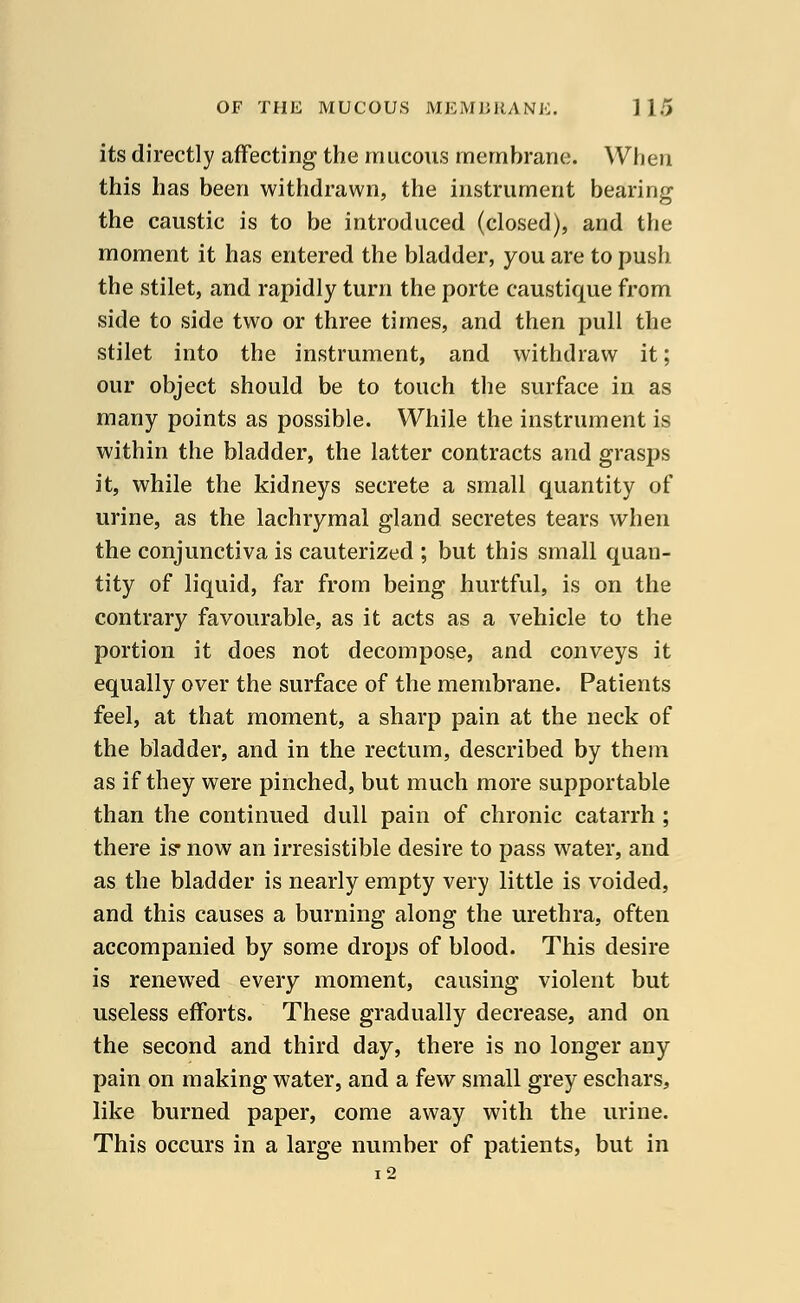 its directly affecting the mucous membrane. When this has been withdrawn, the instrument bearing the caustic is to be introduced (closed), and the moment it has entered the bladder, you are to push the stilet, and rapidly turn the porte caustique from side to side two or three times, and then pull the stilet into the instrument, and withdraw it; our object should be to touch the surface in as many points as possible. While the instrument is within the bladder, the latter contracts and grasps it, while the kidneys secrete a small quantity of urine, as the lachrymal gland secretes tears when the conjunctiva is cauterized ; but this small quan- tity of liquid, far from being hurtful, is on the contrary favourable, as it acts as a vehicle to the portion it does not decompose, and conveys it equally over the surface of the membrane. Patients feel, at that moment, a sharp pain at the neck of the bladder, and in the rectum, described by them as if they were pinched, but much more supportable than the continued dull pain of chronic catarrh ; there is* now an irresistible desire to pass water, and as the bladder is nearly empty very little is voided, and this causes a burning along the urethra, often accompanied by some drops of blood. This desire is renewed every moment, causing violent but useless efforts. These gradually decrease, and on the second and third day, there is no longer any pain on making water, and a few small grey eschars, like burned paper, come away with the urine. This occurs in a large number of patients, but in i2