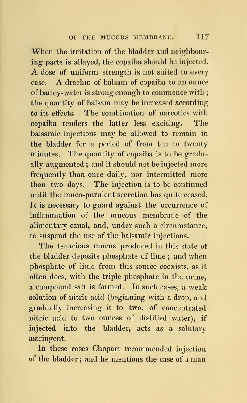 When the irritation of the bladder and neighbour- ing parts is allayed, the copaiba should be injected. A dose of uniform strength is not suited to every case. A drachm of balsam of copaiba to an ounce of barley-water is strong enough to commence with ; the quantity of balsam may be increased according to its effects. The combination of narcotics with copaiba renders the latter less exciting. The balsamic injections may be allowed to remain in the bladder for a period of from ten to twenty minutes. The quantity of copaiba is to be gradu- ally augmented ; and it should not be injected more frequently than once daily, nor intermitted more than two days. The injection is to be continued until the muco-purulent secretion has quite ceased. It is necessary to guard against the occurrence of inflammation of the mucous membrane of the alimentary canal, and, under such a circumstance, to suspend the use of the balsamic injections. The tenacious mucus produced in this state of the bladder deposits phosphate of lime ; and when phosphate of lime from this source coexists, as it often does, with the triple phosphate in the urine, a compound salt is formed. In such cases, a weak solution of nitric acid (beginning with a drop, and gradually increasing it to two, of concentrated nitric acid to two ounces of distilled water), if injected into the bladder, acts as a salutary astringent. In these cases Chopart recommended injection of the bladder; and he mentions the case of a man