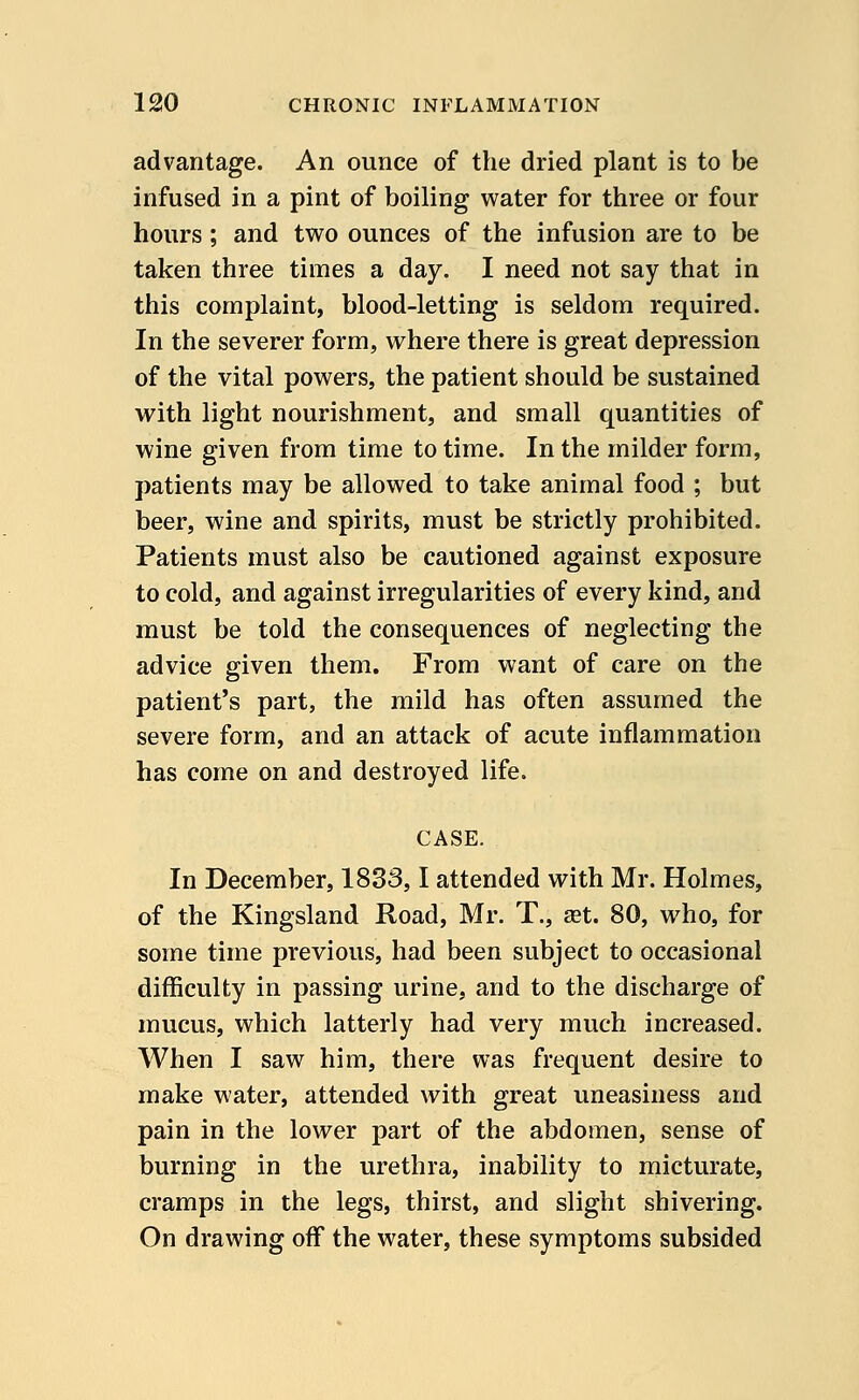 advantage. An ounce of the dried plant is to be infused in a pint of boiling water for three or four hours; and two ounces of the infusion are to be taken three times a day. I need not say that in this complaint, blood-letting is seldom required. In the severer form, where there is great depression of the vital powers, the patient should be sustained with light nourishment, and small quantities of wine given from time to time. In the milder form, patients may be allowed to take animal food ; but beer, wine and spirits, must be strictly prohibited. Patients must also be cautioned against exposure to cold, and against irregularities of every kind, and must be told the consequences of neglecting the advice given them. From want of care on the patient's part, the mild has often assumed the severe form, and an attack of acute inflammation has come on and destroyed life. CASE. In December, 1833,1 attended with Mr. Holmes, of the Kingsland Road, Mr. T., set. 80, who, for some time previous, had been subject to occasional difficulty in passing urine, and to the discharge of mucus, which latterly had very much increased. When I saw him, there was frequent desire to make water, attended with great uneasiness and pain in the lower part of the abdomen, sense of burning in the urethra, inability to micturate, cramps in the legs, thirst, and slight shivering. On drawing off the water, these symptoms subsided