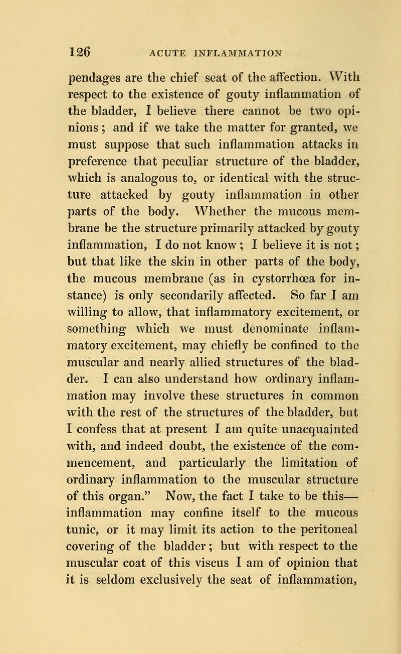 pendages are the chief seat of the affection. With respect to the existence of gouty inflammation of the bladder, I believe there cannot be two opi- nions ; and if we take the matter for granted, we must suppose that such inflammation attacks in preference that peculiar structure of the bladder, which is analogous to, or identical with the struc- ture attacked by gouty inflammation in other parts of the body. Whether the mucous mem- brane be the structure primarily attacked by gouty inflammation, I do not know ; I believe it is not; but that like the skin in other parts of the body, the mucous membrane (as in cystorrhoea for in- stance) is only secondarily affected. So far I am willing to allow, that inflammatory excitement, or something which we must denominate inflam- matory excitement, may chiefly be confined to the muscular and nearly allied structures of the blad- der. I can also understand how ordinary inflam- mation may involve these structures in common with the rest of the structures of the bladder, but I confess that at present I am quite unacquainted with, and indeed doubt, the existence of the com- mencement, and particularly the limitation of ordinary inflammation to the muscular structure of this organ. Now, the fact I take to be this— inflammation may confine itself to the mucous tunic, or it may limit its action to the peritoneal covering of the bladder; but with respect to the muscular coat of this viscus I am of opinion that it is seldom exclusively the seat of inflammation,