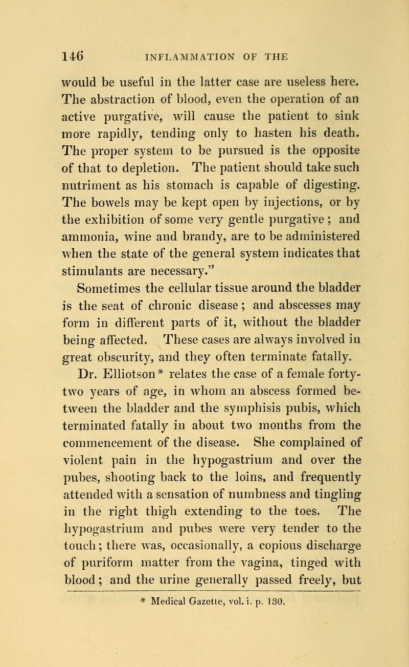 would be useful in the latter case are useless here. The abstraction of blood, even the operation of an active purgative, will cause the patient to sink more rapidly, tending only to hasten his death. The proper system to be pursued is the opposite of that to depletion. The patient should take such nutriment as his stomach is capable of digesting. The bowels may be kept open by injections, or by the exhibition of some very gentle purgative; and ammonia, wine and brandy, are to be administered when the state of the general system indicates that stimulants are necessary. Sometimes the cellular tissue around the bladder is the seat of chronic disease; and abscesses may form in different parts of it, without the bladder being affected. These cases are always involved in great obscurity, and they often terminate fatally. Dr. Elliotson * relates the case of a female forty- two years of age, in whom an abscess formed be- tween the bladder and the symphisis pubis, which terminated fatally in about two months from the commencement of the disease. She complained of violent pain in the hypogastrium and over the pubes, shooting back to the loins, and frequently attended with a sensation of numbness and tingling in the right thigh extending to the toes. The hypogastrium and pubes were very tender to the touch; there was, occasionally, a copious discharge of puriform matter from the vagina, tinged with blood; and the urine generally passed freely, but * Medical Gazette, vol. i. p. 130.