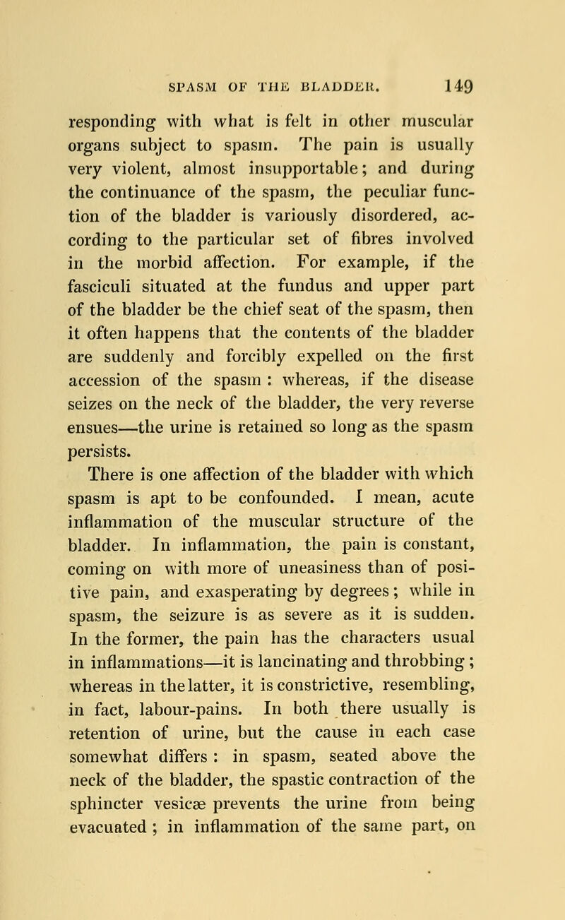 responding with what is felt in other muscular organs subject to spasm. The pain is usually very violent, almost insupportable; and during the continuance of the spasm, the peculiar func- tion of the bladder is variously disordered, ac- cording to the particular set of fibres involved in the morbid affection. For example, if the fasciculi situated at the fundus and upper part of the bladder be the chief seat of the spasm, then it often happens that the contents of the bladder are suddenly and forcibly expelled on the first accession of the spasm : whereas, if the disease seizes on the neck of the bladder, the very reverse ensues—the urine is retained so long as the spasm persists. There is one affection of the bladder with which spasm is apt to be confounded. I mean, acute inflammation of the muscular structure of the bladder. In inflammation, the pain is constant, coming on with more of uneasiness than of posi- tive pain, and exasperating by degrees ; while in spasm, the seizure is as severe as it is sudden. In the former, the pain has the characters usual in inflammations—it is lancinating and throbbing ; whereas in the latter, it is constrictive, resembling, in fact, labour-pains. In both there usually is retention of urine, but the cause in each case somewhat differs : in spasm, seated above the neck of the bladder, the spastic contraction of the sphincter vesicae prevents the urine from being evacuated ; in inflammation of the same part, on