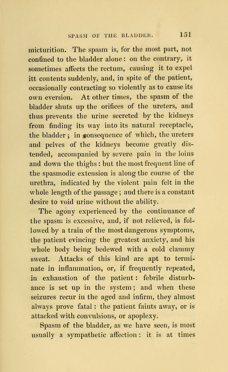 micturition. The spasm is, for the most part, not confined to the bladder alone: on the contrary, it sometimes affects the rectum, causing it to expel itt contents suddenly, and, in spite of the patient, occasionally contracting so violently as to cause its own eversion. At other times, the spasm of the bladder shuts up the orifices of the ureters, and thus prevents the urine secreted by the kidneys from finding its way into its natural receptacle, the bladder ; in consequence of which, the ureters and pelves of the kidneys become greatly dis- tended, accompanied by severe pain in the loins and down the thighs : but the most frequent line of the spasmodic extension is along the course of the urethra, indicated by the violent pain felt in the whole length of the passage ; and there is a constant desire to void urine without the ability. The agony experienced by the continuance of the spasm is excessive, and, if not relieved, is fol- lowed by a train of the most dangerous symptoms, the patient evincing the greatest anxiety, and his whole body being bedewed with a cold clammy sweat. Attacks of this kind are apt to termi- nate in inflammation, or, if frequently repeated, in exhaustion of the patient: febrile disturb- ance is set up in the system; and when these seizures recur in the aged and infirm, they almost always prove fatal: the patient faints away, or is attacked with convulsions, or apoplexy. Spasm of the bladder, as we have seen, is most usually a sympathetic affection: it is at times