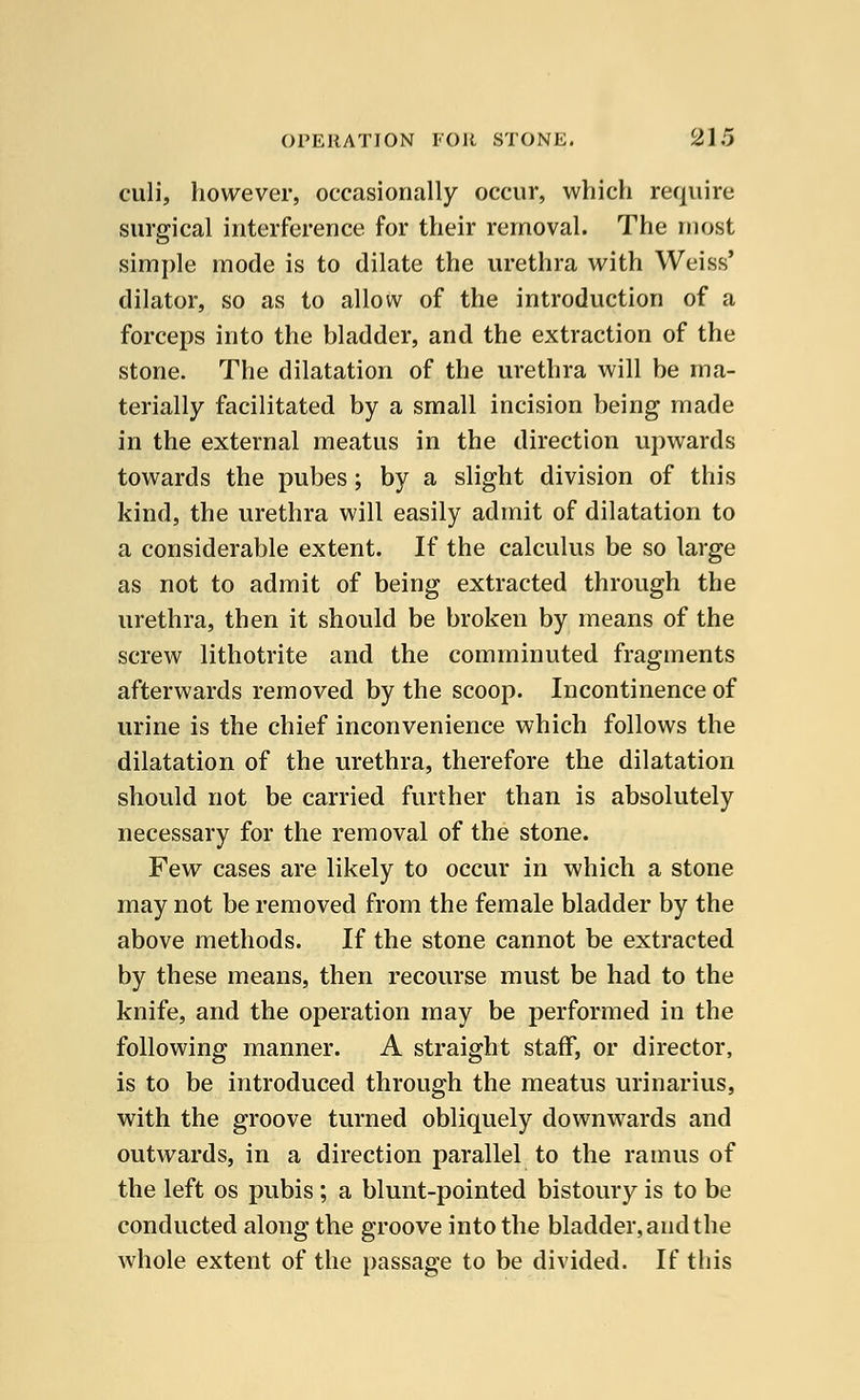 culi, however, occasionally occur, which require surgical interference for their removal. The most simple mode is to dilate the urethra with Weiss' dilator, so as to allow of the introduction of a forceps into the bladder, and the extraction of the stone. The dilatation of the urethra will be ma- terially facilitated by a small incision being made in the external meatus in the direction upwards towards the pubes; by a slight division of this kind, the urethra will easily admit of dilatation to a considerable extent. If the calculus be so large as not to admit of being extracted through the urethra, then it should be broken by means of the screw lithotrite and the comminuted fragments afterwards removed by the scoop. Incontinence of urine is the chief inconvenience which follows the dilatation of the urethra, therefore the dilatation should not be carried further than is absolutely necessary for the removal of the stone. Few cases are likely to occur in which a stone may not be removed from the female bladder by the above methods. If the stone cannot be extracted by these means, then recourse must be had to the knife, and the operation may be performed in the following manner. A straight staff, or director, is to be introduced through the meatus urinarius, with the groove turned obliquely downwards and outwards, in a direction parallel to the ramus of the left os pubis ; a blunt-pointed bistoury is to be conducted along the groove into the bladder, and the whole extent of the passage to be divided. If this