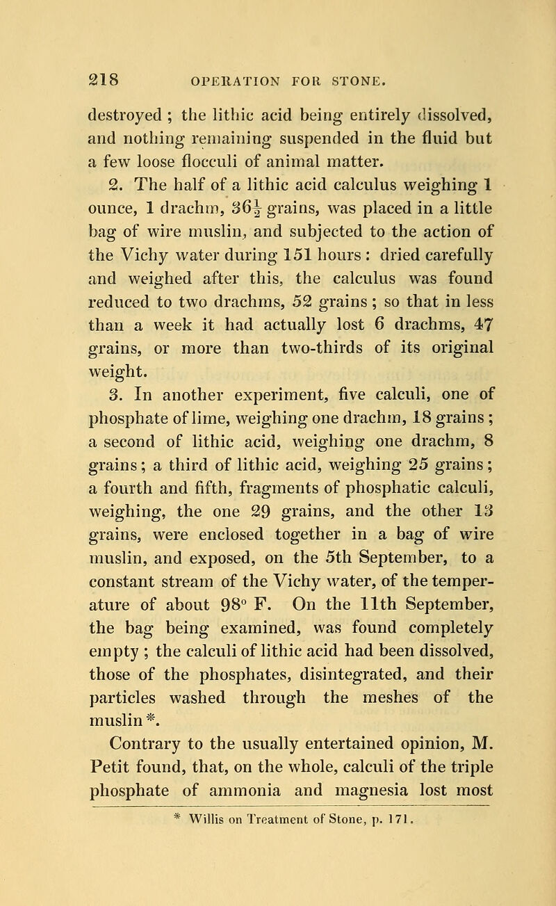 destroyed ; the lithic acid being entirely dissolved, and nothing remaining suspended in the fluid but a few loose flocculi of animal matter. 2. The half of a lithic acid calculus weighing 1 ounce, 1 drachm, S6^ grains, was placed in a little bag of wire muslin, and subjected to the action of the Vichy water during 151 hours : dried carefully and weighed after this, the calculus was found reduced to two drachms, 52 grains; so that in less than a week it had actually lost 6 drachms, 47 grains, or more than two-thirds of its original weight. 3. In another experiment, five calculi, one of phosphate of lime, weighing one drachm, 18 grains ; a second of lithic acid, weighing one drachm, 8 grains; a third of lithic acid, weighing 25 grains; a fourth and fifth, fragments of phosphatic calculi, weighing, the one 29 grains, and the other 13 grains, were enclosed together in a bag of wire muslin, and exposed, on the 5th September, to a constant stream of the Vichy water, of the temper- ature of about 98° F. On the 11th September, the bag being examined, was found completely empty ; the calculi of lithic acid had been dissolved, those of the phosphates, disintegrated, and their particles washed through the meshes of the muslin *. Contrary to the usually entertained opinion, M. Petit found, that, on the whole, calculi of the triple phosphate of ammonia and magnesia lost most