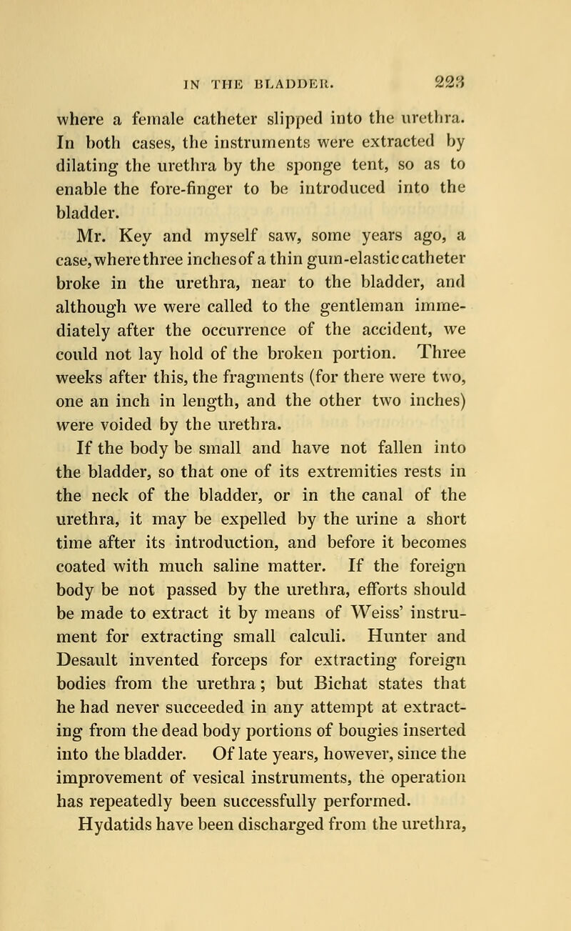 where a female catheter slipped into the urethra. In both cases, the instruments were extracted by dilating the urethra by the sponge tent, so as to enable the fore-finger to be introduced into the bladder. Mr. Key and myself saw, some years ago, a case, where three inchesof a thin gum-elastic catheter broke in the urethra, near to the bladder, and although we were called to the gentleman imme- diately after the occurrence of the accident, we could not lay hold of the broken portion. Three weeks after this, the fragments (for there were two, one an inch in length, and the other two inches) were voided by the urethra. If the body be small and have not fallen into the bladder, so that one of its extremities rests in the neck of the bladder, or in the canal of the urethra, it may be expelled by the urine a short time after its introduction, and before it becomes coated with much saline matter. If the foreign body be not passed by the urethra, efforts should be made to extract it by means of Weiss' instru- ment for extracting small calculi. Hunter and Desault invented forceps for extracting foreign bodies from the urethra; but Bichat states that he had never succeeded in any attempt at extract- ing from the dead body portions of bougies inserted into the bladder. Of late years, however, since the improvement of vesical instruments, the operation has repeatedly been successfully performed. Hydatids have been discharged from the urethra,