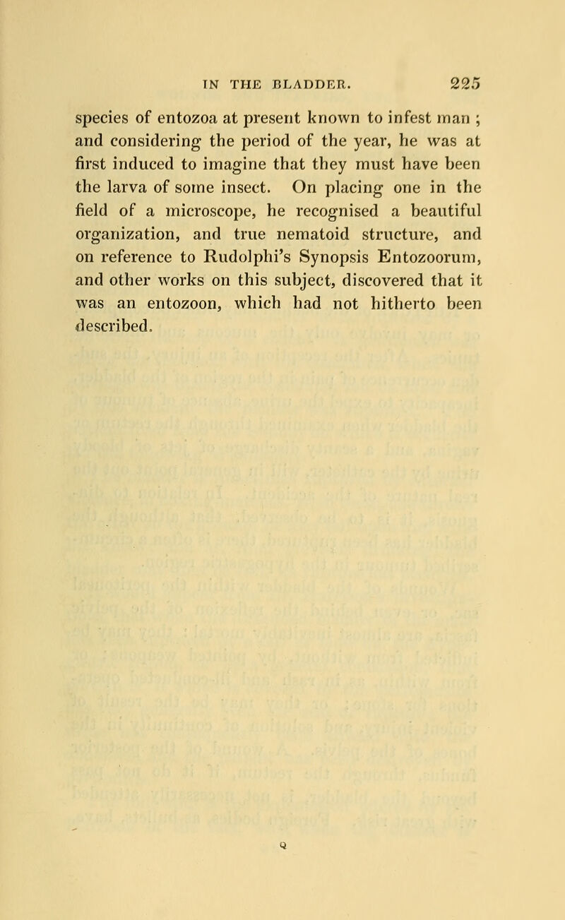 species of entozoa at present known to infest man ; and considering the period of the year, he was at first induced to imagine that they must have been the larva of some insect. On placing one in the field of a microscope, he recognised a beautiful organization, and true nematoid structure, and on reference to Rudolphi's Synopsis Entozoorum, and other works on this subject, discovered that it was an entozoon, which had not hitherto been described.