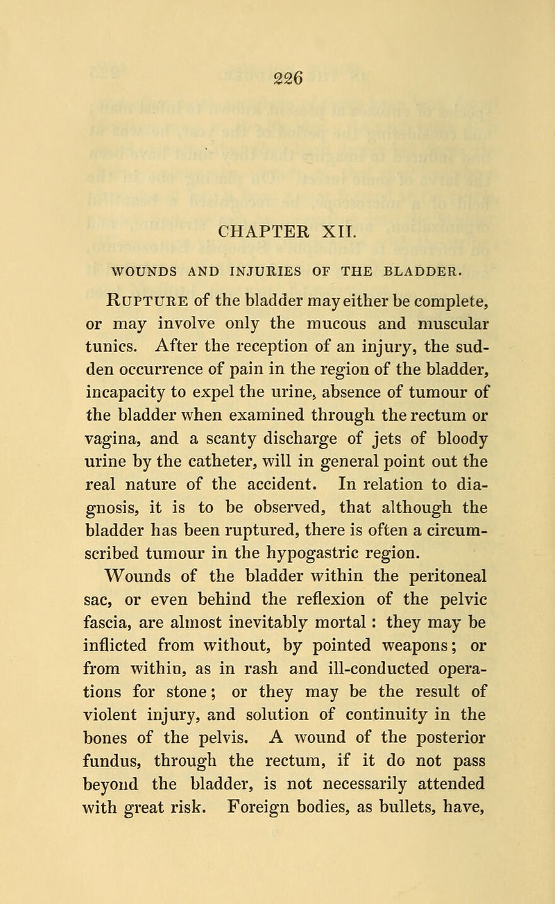 CHAPTER XII. WOUNDS AND INJURIES OF THE BLADDER. Rupture of the bladder may either be complete, or may involve only the mucous and muscular tunics. After the reception of an injury, the sud- den occurrence of pain in the region of the bladder, incapacity to expel the urine, absence of tumour of the bladder when examined through the rectum or vagina, and a scanty discharge of jets of bloody urine by the catheter, will in general point out the real nature of the accident. In relation to dia- gnosis, it is to be observed, that although the bladder has been ruptured, there is often a circum- scribed tumour in the hypogastric region. Wounds of the bladder within the peritoneal sac, or even behind the reflexion of the pelvic fascia, are almost inevitably mortal: they may be inflicted from without, by pointed weapons; or from within, as in rash and ill-conducted opera- tions for stone; or they may be the result of violent injury, and solution of continuity in the bones of the pelvis. A wound of the posterior fundus, through the rectum, if it do not pass beyond the bladder, is not necessarily attended with great risk. Foreign bodies, as bullets, have,