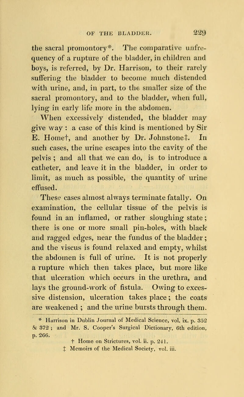 the sacral promontory*. The comparative unfre- quency of a rupture of the bladder, in children and boys, is referred, by Dr. Harrison, to their rarely suffering the bladder to become much distended with urine, and, in part, to the smaller size of the sacral promontory, and to the bladder, when full, lying in early life more in the abdomen. When excessively distended, the bladder may give way : a case of this kind is mentioned by Sir E. Hornet, and another by Dr. Johnstonet. In such cases, the urine escapes into the cavity of the pelvis ; and all that we can do, is to introduce a catheter, and leave it in the bladder, in order to limit, as much as possible, the quantity of urine effused. These cases almost always terminate fatally. On examination, the cellular tissue of the pelvis is found in an inflamed, or rather sloughing state; there is one or more small pin-holes, with black and ragged edges, near the fundus of the bladder; and the viscus is found relaxed and empty, whilst the abdomen is full of urine. It is not properly a rupture which then takes place, but more like that ulceration which occurs in the urethra, and lays the ground-work of fistula. Owing to exces- sive distension, ulceration takes place; the coats are weakened ; and the urine bursts through them. * Harrison in Dublin Journal of Medical Science, vol. ix. p. 352 & 372 ; and Mr. S. Cooper's Surgical Dictionary, 6th edition, p. 266. t Home on Strictures, vol. ii. p. 241. J Memoirs of the Medical Society, vol. iii.