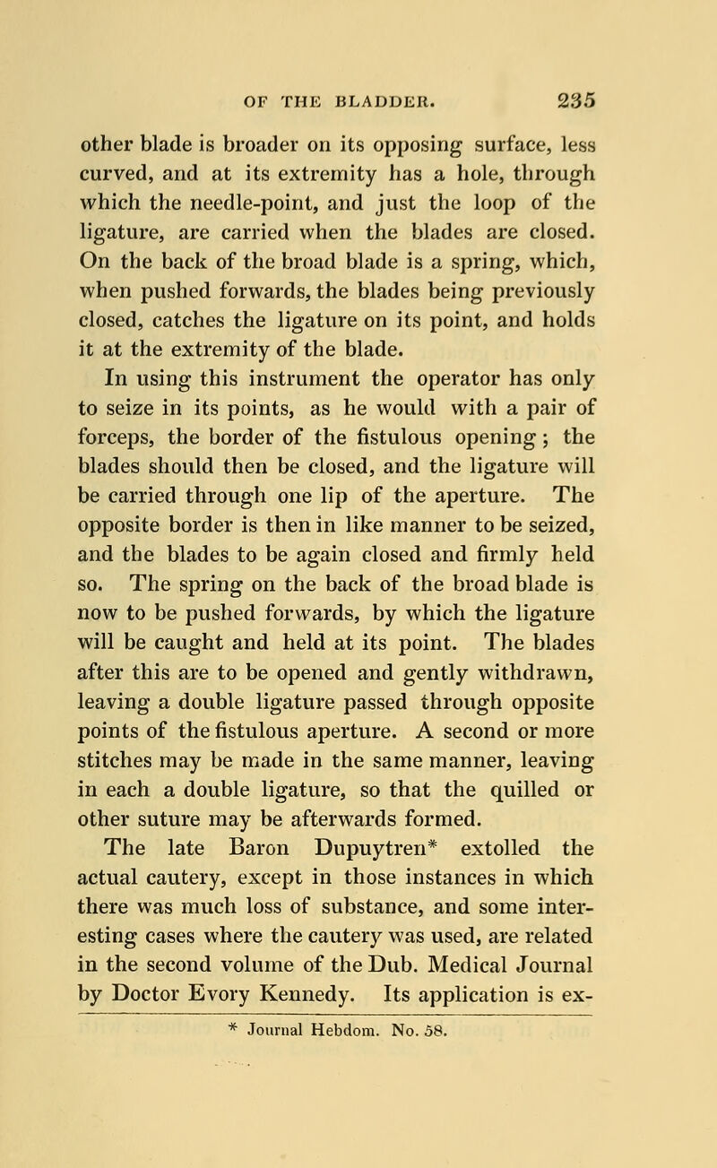 other blade is broader on its opposing surface, less curved, and at its extremity has a hole, through which the needle-point, and just the loop of the ligature, are carried when the blades are closed. On the back of the broad blade is a spring, which, when pushed forwards, the blades being previously closed, catches the ligature on its point, and holds it at the extremity of the blade. In using this instrument the operator has only to seize in its points, as he would with a pair of forceps, the border of the fistulous opening; the blades should then be closed, and the ligature will be carried through one lip of the aperture. The opposite border is then in like manner to be seized, and the blades to be again closed and firmly held so. The spring on the back of the broad blade is now to be pushed forwards, by which the ligature will be caught and held at its point. The blades after this are to be opened and gently withdrawn, leaving a double ligature passed through opposite points of the fistulous aperture. A second or more stitches may be made in the same manner, leaving in each a double ligature, so that the quilled or other suture may be afterwards formed. The late Baron Dupuytren* extolled the actual cautery, except in those instances in which there was much loss of substance, and some inter- esting cases where the cautery was used, are related in the second volume of the Dub. Medical Journal by Doctor Evory Kennedy. Its application is ex- * Journal Hebdom. No. 58.