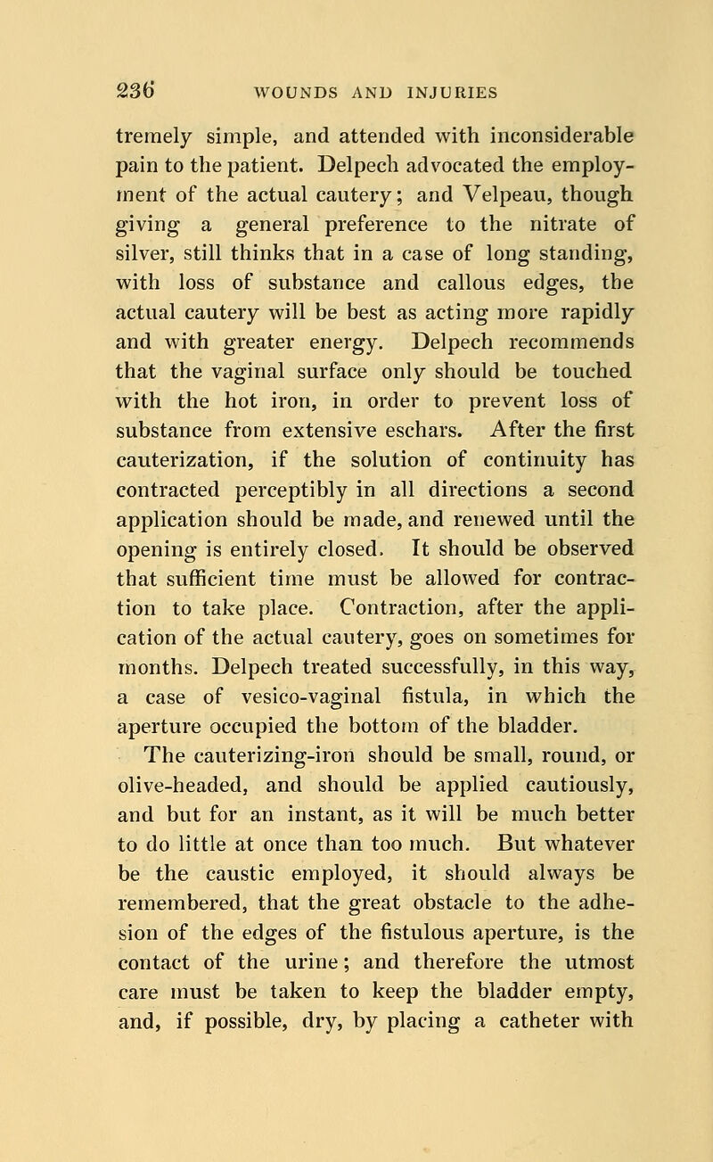 tremely simple, and attended with inconsiderable pain to the patient. Delpech advocated the employ- ment of the actual cautery; and Velpeau, though giving a general preference to the nitrate of silver, still thinks that in a case of long standing, with loss of substance and callous edges, the actual cautery will be best as acting more rapidly and with greater energy. Delpech recommends that the vaginal surface only should be touched with the hot iron, in order to prevent loss of substance from extensive eschars. After the first cauterization, if the solution of continuity has contracted perceptibly in all directions a second application should be made, and renewed until the opening is entirely closed, It should be observed that sufficient time must be allowed for contrac- tion to take place. Contraction, after the appli- cation of the actual cautery, goes on sometimes for months. Delpech treated successfully, in this way, a case of vesico-vaginal fistula, in which the aperture occupied the bottom of the bladder. The cauterizing-iron should be small, round, or olive-headed, and should be applied cautiously, and but for an instant, as it will be much better to do little at once than too much. But whatever be the caustic employed, it should always be remembered, that the great obstacle to the adhe- sion of the edges of the fistulous aperture, is the contact of the urine; and therefore the utmost care must be taken to keep the bladder empty, and, if possible, dry, by placing a catheter with