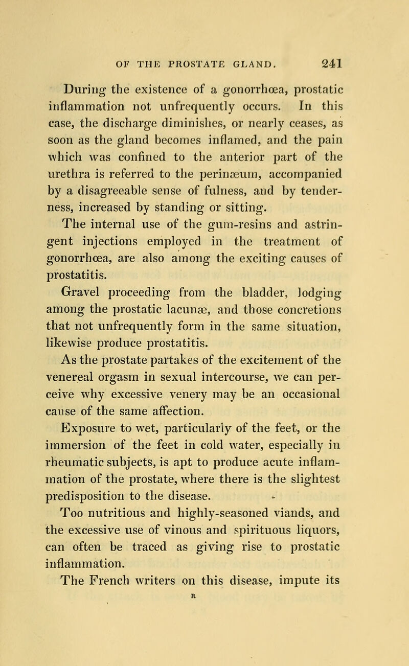 During the existence of a gonorrhoea, prostatic inflammation not unfrequently occurs. In this case, the discharge diminishes, or nearly ceases, as soon as the gland becomes inflamed, and the pain which was confined to the anterior part of the urethra is referred to the perinaeum, accompanied by a disagreeable sense of fulness, and by tender- ness, increased by standing or sitting. The internal use of the gum-resins and astrin- gent injections employed in the treatment of gonorrhoea, are also among the exciting causes of prostatitis. Gravel proceeding from the bladder, lodging among the prostatic lacunae, and those concretions that not unfrequently form in the same situation, likewise produce prostatitis. As the prostate partakes of the excitement of the venereal orgasm in sexual intercourse, we can per- ceive why excessive venery may be an occasional cause of the same affection. Exposure to wet, particularly of the feet, or the immersion of the feet in cold water, especially in rheumatic subjects, is apt to produce acute inflam- mation of the prostate, where there is the slightest predisposition to the disease. Too nutritious and highly-seasoned viands, and the excessive use of vinous and spirituous liquors, can often be traced as giving rise to prostatic inflammation. The French writers on this disease, impute its