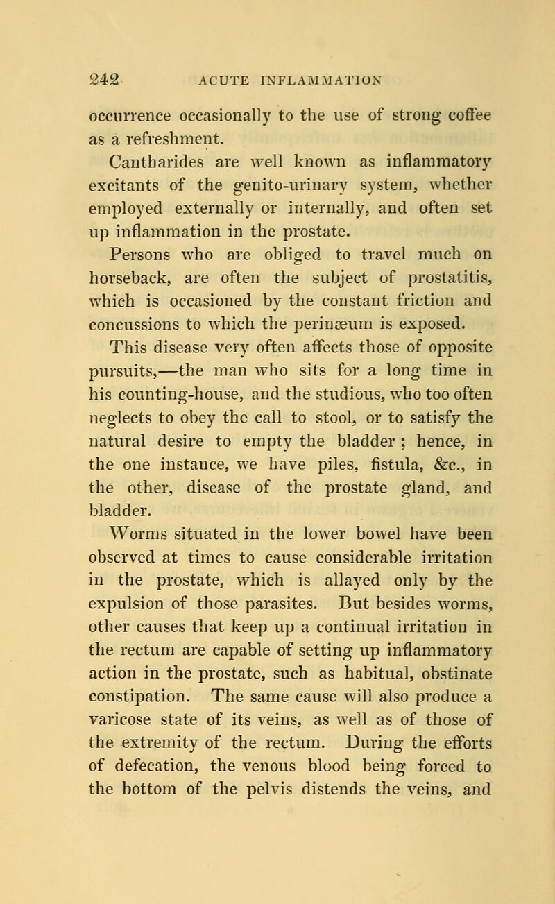 occurrence occasionally to the use of strong coffee as a refreshment. Cantharides are well known as inflammatory excitants of the genito-urinary system, whether employed externally or internally, and often set up inflammation in the prostate. Persons who are obliged to travel much on horseback, are often the subject of prostatitis, which is occasioned by the constant friction and concussions to which the perinseum is exposed. This disease very often affects those of opposite pursuits,—the man who sits for a long time in his counting-house, and the studious, who too often neglects to obey the call to stool, or to satisfy the natural desire to empty the bladder ; hence, in the one instance, we have piles, fistula, &c, in the other, disease of the prostate gland, and bladder. Worms situated in the lower bowel have been observed at times to cause considerable irritation in the prostate, which is allayed only by the expulsion of those parasites. But besides worms, other causes that keep up a continual irritation in the rectum are capable of setting up inflammatory action in the prostate, such as habitual, obstinate constipation. The same cause will also produce a varicose state of its veins, as well as of those of the extremity of the rectum. During the efforts of defecation, the venous blood being forced to the bottom of the pelvis distends the veins, and