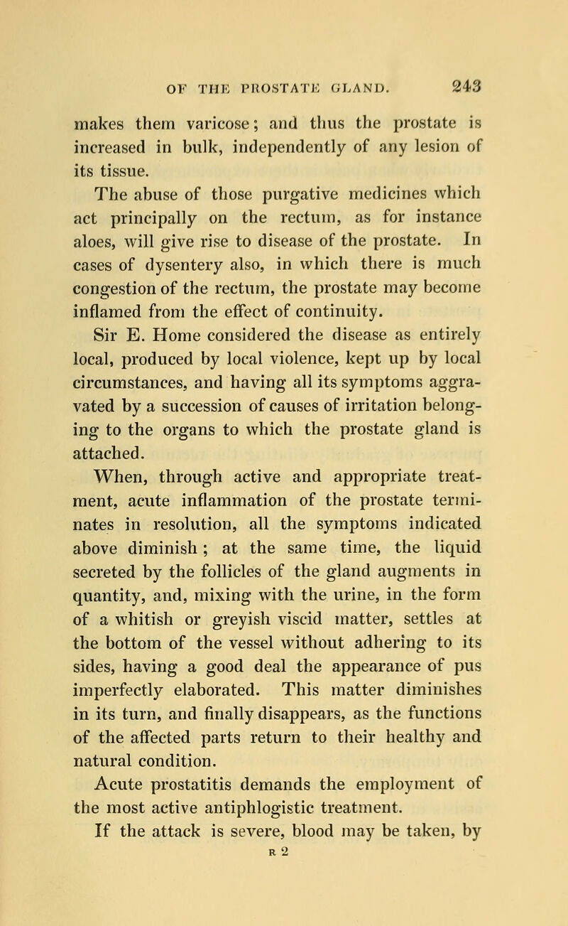 makes them varicose; and thus the prostate is increased in bulk, independently of any lesion of its tissue. The abuse of those purgative medicines which act principally on the rectum, as for instance aloes, will give rise to disease of the prostate. In cases of dysentery also, in which there is much congestion of the rectum, the prostate may become inflamed from the effect of continuity. Sir E. Home considered the disease as entirely local, produced by local violence, kept up by local circumstances, and having all its symptoms aggra- vated by a succession of causes of irritation belong- ing to the organs to which the prostate gland is attached. When, through active and appropriate treat- ment, acute inflammation of the prostate termi- nates in resolution, all the symptoms indicated above diminish; at the same time, the liquid secreted by the follicles of the gland augments in quantity, and, mixing with the urine, in the form of a whitish or greyish viscid matter, settles at the bottom of the vessel without adhering to its sides, having a good deal the appearance of pus imperfectly elaborated. This matter diminishes in its turn, and finally disappears, as the functions of the affected parts return to their healthy and natural condition. Acute prostatitis demands the employment of the most active antiphlogistic treatment. If the attack is severe, blood may be taken, by R 2