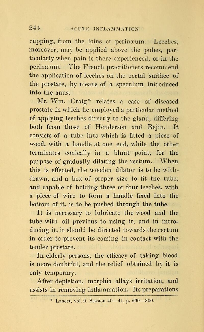 cupping, from the loins or perinaeum. Leeches, moreover, may be applied above the pubes, par- ticularly when pain is there experienced, or in the perinaeum. The French practitioners recommend the application of leeches on the rectal surface of the prostate, by means of a speculum introduced into the anus. Mr. Wm. Craig* relates a case of diseased prostate in which he employed a particular method of applying leeches directly to the gland, differing both from those of Henderson and Bejin. It consists of a tube into which is fitted a piece of wood, with a handle at one end, while the other terminates conically in a blunt point, for the purpose of gradually dilating the rectum. When this is effected, the wooden dilator is to be with- drawn, and a box of proper size to fit the tube, and capable of holding three or four leeches, with a piece of wire to form a handle fixed into the bottom of it, is to be pushed through the tube. It is necessary to lubricate the wood and the tube with oil previous to using it, and in intro- ducing it, it should be directed towards the rectum in order to prevent its coming in contact with the tender prostate. In elderly persons, the efficacy of taking blood is more doubtful, and the relief obtained by it is only temporary. After depletion, morphia allays irritation, and assists in removing inflammation. Its preparations * Lancet, vol. ii. Session 40—41, p. 299—300.