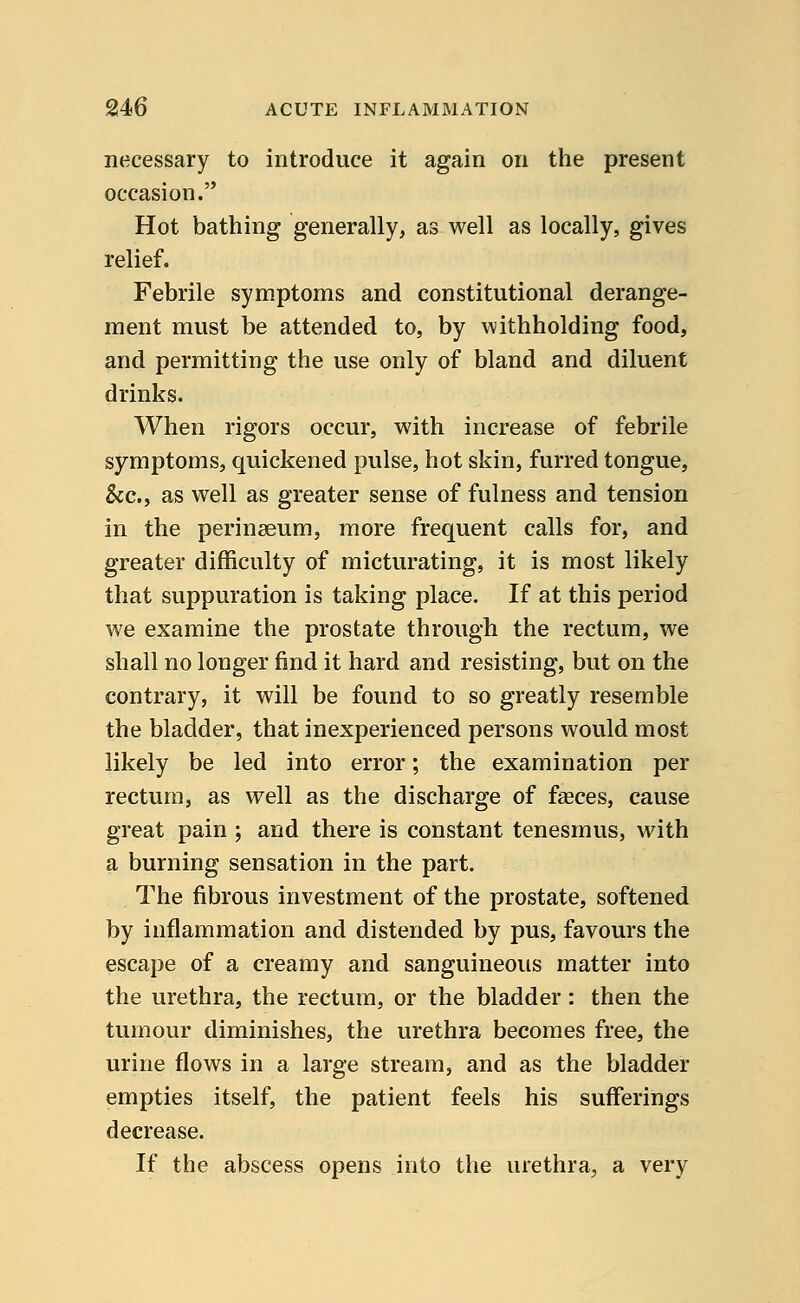 necessary to introduce it again on the present occasion. Hot bathing generally, as well as locally, gives relief. Febrile symptoms and constitutional derange- ment must be attended to, by withholding food, and permitting the use only of bland and diluent drinks. When rigors occur, with increase of febrile symptoms, quickened pulse, hot skin, furred tongue, &c, as well as greater sense of fulness and tension in the perinaeum, more frequent calls for, and greater difficulty of micturating, it is most likely that suppuration is taking place. If at this period we examine the prostate through the rectum, we shall no longer find it hard and resisting, but on the contrary, it will be found to so greatly resemble the bladder, that inexperienced persons would most likely be led into error; the examination per rectum, as well as the discharge of faeces, cause great pain ; and there is constant tenesmus, with a burning sensation in the part. The fibrous investment of the prostate, softened by inflammation and distended by pus, favours the escape of a creamy and sanguineous matter into the urethra, the rectum, or the bladder: then the tumour diminishes, the urethra becomes free, the urine flows in a large stream, and as the bladder empties itself, the patient feels his sufferings decrease. If the abscess opens into the urethra, a very